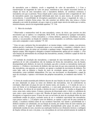 da mercadoria com o dinheiro, revele a magnitude do valor da mercadoria. (...) Com a
transformação da magnitude do valor em preço, manifesta-se essa relação necessária através da
relação de troca de uma mercadoria com a mercadoria dinheiro, de existência extrínseca à
mercadoria com que se permuta. Nessa relação pode o preço expressar tanto a magnitude do valor
da mercadoria quanto essa magnitude deformada para mais ou para menos, de acordo com as
circunstâncias. A possibilidade de divergência quantitativa entre preço e magnitude de valor, é,
assim inerente à própria forma preço. Isto não constitui um defeito dela, mas torna-a a forma
adequada a um modo de produção, em que a regra só se pode impor através da média que se realiza,
irresistivelmente, através de irregularidade aparente.” P. 114s

   2. Meio de circulação

“ Observando a metamorfose total de uma mercadoria, vemos, de início, que consiste em dois
movimentos que se opõem e se completam, M-D, D-M. Ao transformar-se qualquer mercadoria,
ambas as suas formas, a forma mercadoria e a forma dinheiro, aparecem simultâneas em pólos
opostos, e seu possuidor, na função de vendedor e na de comprador, se confronta, respectivamente,
com outro comprador e outro vendedor.” P. 124

“ Uma vez que a primeira fase da mercadoria é, ao mesmo tempo, venda e compra, esse processo,
embora parcial, é autônomo. O comprador passa a ter a mercadoria, o vendedor, o dinheiro, isto é,
uma mercadoria capaz de entrar em circulação a qualquer tempo. Ninguém pode vender, sem que
alguém compre. Mas ninguém é obrigado a comprar imediatamente, apenas por ter vendido. (...) Em
suas funções de intermediário da circulação das mercadorias, assume, o dinheiro o papel de meio de
circulação.” P. 126s

“ O resultado da circulação das mercadorias, a reposição de uma mercadoria por outra, toma a
aparência de ter sido conseqüência não da mudança da forma das mercadorias, mas da função,
desempenhada pelo dinheiro, de meio de circulação, que põe a circular as mercadorias inertes por
natureza. (...) Embora o movimento do dinheiro não seja mais do que uma expressão da circulação
das mercadorias, esta aparenta, ao contrário, ser apenas o resultado do movimento do dinheiro. Por
outro lado, cabe ao dinheiro a função de meio de circulação apenas porque é o valor das
mercadorias, como realidade independente. Por isso, seu movimento, ao desempenhar o papel de
meio de circulação, é apenas o movimento das próprias mercadorias, ao mudarem suas formas.” P.
129

“ A forma de moeda assumida pelo dinheiro decorre de suas funções de meio de circulação. O peso
do ouro idealizado no preço ou nome em dinheiro das mercadorias, tem de confrontá-las na
circulação, objetivado em peças de ouro do mesmo nome, em moedas. (...) A moeda de ouro e o
ouro em barras só se distinguem pela aparência, e o ouro pode apresentar-se sob uma ou outra
dessas formas. Ao deixar de ser moeda, o destino do ouro é o cadinho. As moedas se desgastam no
curso, umas mais, outras menos. Começa o processo de dissociação entre o título e a substância do
ouro, entre o peso nominal e o peso real. Moedas de igual nome se tornam de valor diverso, por
divergirem os respectivos pesos. O peso do ouro na serventia de meio de circulação difere do ouro
considerado estalão de preços, cessando assim de ser o verdadeiro equivalente das mercadorias,
cujos preços realiza. (...) O próprio curso do dinheiro, ao separar o peso real do peso nominal da
moeda, a existência metálica desta de sua existência funcional, traz latente a possibilidade de o
dinheiro metálico ser substituído, em sua função de moeda, por senhas feitas de outro material, por
meros símbolos. O papel do dinheiro simbólico desempenhado pelas peças de prata e cobre,
substituindo moedas de ouro, encontra sua explicação histórica nos obstáculos técnicos e cunhagem
de frações ínfimas de ouro e de prata, e na circunstância de servirem primitivamente de medida do

                                                10
 