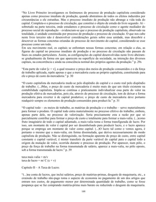 “No Livro Primeiro investigamos os fenômenos do processo de produção capitalista considerado
apenas como processo imediato de produção, quando abstraímos de todos os efeitos induzidos por
circunstâncias a ele estranhas. Mas o processo imediato de produção não abrange a vida toda do
capital. Completa-o o processo de circulação, que constitui o objeto de estudo do livro segundo. Aí –
sobretudo na parte terceira, onde estudamos o processo de circulação como o agente mediador do
processo social de reprodução – evidenciam-se que o processo de produção capitalista, observado na
totalidade, é unidade constituída por processo de produção e processo de circulação. O que nos cabe
neste livro terceiro não é desenvolver considerações gerais sobre essa unidade, mas descobrir e
descrever as formas concretas oriundas do processo de movimento do capital, considerando-se esse
processo como um todo.
Em seu movimento real, os capitais se enfrentam nessas formas concretas; em relação a elas, as
figuras do capital no processo imediato de produção e no processo de circulação não passam de
fases ou estados particulares. Assim, as configurações do capital desenvolvidas neste livro abeiram-
se gradualmente da forma em que aparecem na superfície da sociedade, na interação dos diversos
capitais, na concorrência e ainda na consciência normal dos próprios agentes da produção.” p. 29s

“Esta parte do valor [c + v], a qual ressarce o preço dos meios de produção consumidos e o da força
de trabalho aplicada, repõe apenas o que a mercadoria custa ao próprio capitalista, constituindo para
ele o preço de custo da mercadoria.” p. 30

“O custo capitalista da mercadoria mede-se pelo dispêndio do capital e o custo real pelo dispêndio
de trabalho. (...)Mas, o preço de custo da mercadoria é muito mais do que um título existente na
contabilidade capitalista. Impõe-se contínua e praticamente individualizar essa parte do valor na
produção efetiva de mercadorias, pois ela, através do processo de circulação, tem de deixar a forma
mercadoria para reverter à de capital produtivo; o preço de custo da mercadoria deve portanto
readquirir sempre os elementos de produção consumidos para produzi-la.” p. 31

“O capital todo – os meios de trabalho, as matérias de produção e o trabalho – serve materialmente
para formar o produto. O capital todo entra materialmente no processo efetivo do trabalho, embora,
apenas parte dele, no processo de valorização. Seria precisamente esta a razão por que só
parcialmente contribui para formar o preço de custo e totalmente para formar a mais-valia. (...)como
fruto imaginário de todo o capital adiantado, a mais-valia toma a forma transfigurada de lucro. Por
isso, um montante de valor é capital por ser desembolsado para produzir lucro, e o lucro aparece
porque se emprega um montante de valor como capital. (...)O lucro tal como o vemos agora, é
portanto o mesmo que a mais-valia, em forma dissimulada, que deriva necessariamente do modo
capitalista de produção. Não se distinguindo, na formação aparente do preço de custo, entre capital
constante e capital variável, é mister transferir da parte variável do capital para o capital todo a
origem da mutação de valor, ocorrida durante o processo de produção. Por aparecer, num pólo, o
preço da força de trabalho na forma transmutada de salário, aparece a mais-valia, no pólo oposto,
sob a forma transmutada de lucro.” p. 39

taxa mais valia = m/v
taxa de lucro = m/ C (c + v)

Capítulo II – A Taxa de Lucro.

“(...)na conta de lucros, que inclui salários, preço de matérias-primas, desgaste de maquinaria, etc., a
extensão de trabalho não-pago toma o aspecto de economia no pagamento de um dos artigos que
entram nos custos, de pagamento menor por determinada quantidade de trabalho, como se fosse
poupança que se faz comprando matéria-prima mais barato ou reduzindo o desgaste da maquinaria.

                                                  100
 