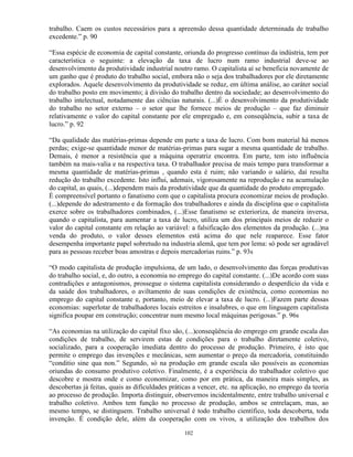 trabalho. Caem os custos necessários para a apreensão dessa quantidade determinada de trabalho
excedente.” p. 90

“Essa espécie de economia de capital constante, oriunda do progresso contínuo da indústria, tem por
característica o seguinte: a elevação da taxa de lucro num ramo industrial deve-se ao
desenvolvimento da produtividade industrial noutro ramo. O capitalista aí se beneficia novamente de
um ganho que é produto do trabalho social, embora não o seja dos trabalhadores por ele diretamente
explorados. Aquele desenvolvimento da produtividade se reduz, em última análise, ao caráter social
do trabalho posto em movimento; à divisão do trabalho dentro da sociedade; ao desenvolvimento do
trabalho intelectual, notadamente das ciências naturais. (...)É o desenvolvimento da produtividade
do trabalho no setor externo – o setor que lhe fornece meios de produção – que faz diminuir
relativamente o valor do capital constante por ele empregado e, em conseqüência, subir a taxa de
lucro.” p. 92

“Da qualidade das matérias-primas depende em parte a taxa de lucro. Com bom material há menos
perdas; exige-se quantidade menor de matérias-primas para sugar a mesma quantidade de trabalho.
Demais, é menor a resistência que a máquina operatriz encontra. Em parte, tem isto influência
também na mais-valia e na respectiva taxa. O trabalhador precisa de mais tempo para transformar a
mesma quantidade de matérias-primas , quando esta é ruim; não variando o salário, daí resulta
redução do trabalho excedente. Isto influi, ademais, vigorosamente na reprodução e na acumulação
do capital, as quais, (...)dependem mais da produtividade que da quantidade do produto empregado.
É compreensível portanto o fanatismo com que o capitalista procura economizar meios de produção.
(...)depende do adestramento e da formação dos trabalhadores e ainda da disciplina que o capitalista
exerce sobre os trabalhadores combinados, (...)Esse fanatismo se exterioriza, de maneira inversa,
quando o capitalista, para aumentar a taxa de lucro, utiliza um dos principais meios de reduzir o
valor do capital constante em relação ao variável: a falsificação dos elementos da produção. (...)na
venda do produto, o valor desses elementos está acima do que nele reaparece. Esse fator
desempenha importante papel sobretudo na industria alemã, que tem por lema: só pode ser agradável
para as pessoas receber boas amostras e depois mercadorias ruins.” p. 93s

“O modo capitalista de produção impulsiona, de um lado, o desenvolvimento das forças produtivas
do trabalho social, e, do outro, a economia no emprego do capital constante. (...)De acordo com suas
contradições e antagonismos, prossegue o sistema capitalista considerando o desperdício da vida e
da saúde dos trabalhadores, o aviltamento de suas condições de existência, como economias no
emprego do capital constante e, portanto, meio de elevar a taxa de lucro. (...)Fazem parte dessas
economias: superlotar de trabalhadores locais estreitos e insalubres, o que em linguagem capitalista
significa poupar em construção; concentrar num mesmo local máquinas perigosas.” p. 96s

“As economias na utilização do capital fixo são, (...)conseqüência do emprego em grande escala das
condições de trabalho, de servirem estas de condições para o trabalho diretamente coletivo,
socializado, para a cooperação imediata dentro do processo de produção. Primeiro, é isto que
permite o emprego das invenções e mecânicas, sem aumentar o preço da mercadoria, constituindo
“conditio sine qua non.” Segundo, só na produção em grande escala são possíveis as economias
oriundas do consumo produtivo coletivo. Finalmente, é a experiência do trabalhador coletivo que
descobre e mostra onde e como economizar, como por em prática, da maneira mais simples, as
descobertas já feitas, quais as dificuldades práticas a vencer, etc. na aplicação, no emprego da teoria
ao processo de produção. Importa distinguir, observemos incidentalmente, entre trabalho universal e
trabalho coletivo. Ambos tem função no processo de produção, ambos se entrelaçam, mas, ao
mesmo tempo, se distinguem. Trabalho universal é todo trabalho científico, toda descoberta, toda
invenção. É condição dele, além da cooperação com os vivos, a utilização dos trabalhos dos

                                                 102
 