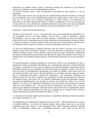 antecessores. O trabalho coletivo supõe a cooperação imediata dos indivíduos. O que dissemos
comprova-se também com o que freqüentemente se observa:
1)A enorme diferença entre o custo de fabricação do protótipo de uma máquina e o de sua
reprodução.
2)Os custos muito maiores com que funciona um estabelecimento industrial baseado em invenções
novas, comparados com as dos estabelecimentos posteriores surgidos sobre a ruína, sobre a caveira
dele. Isto vai ao ponto de os primeiros empresários, em regra, falirem e só prosperarem os
posteriores, a cujas mãos chegam mais baratos, os edifícios, maquinaria, etc. Por isso, em regra, são
os mais inertes e os mais abomináveis capitalistas financeiros, quem tira o lucro maior do trabalho
universal do espírito humano e de sua aplicação social através do trabalho coletivo.” p. 115s

Capítulo VI – Efeitos da Variação dos Preços

“Sendo a taxa de lucro m/C = m/c+v, é claro que tudo o que causa modificação na magnitude de c e
por conseguinte na de C faz variar também a taxa de lucro, (...)não se alterando as demais
circunstâncias, a taxa de lucro varia em sentido contrário à modificação do preço das matérias-
primas. Infere-se daí a importância para os países industriais de matérias-primas com preços baixos,
(...)Infere-se ainda que o comércio exterior influi na taxa de lucro, mesmo pondo-se de lado toda a
sua influência sobre os salários, ao baratear os meios de subsistência necessários.” p. 119

“O valor das matérias-primas e matérias auxiliares entra por inteiro e de uma vez no valor do
produto em que foram consumidas, enquanto o valor dos elementos do capital fixo só entra aí na
medida do desgaste, pouco a pouco, portanto. Segue-se daí que o preço do produto é influenciado
pelo preço da matéria-prima em grau bem maior que pelo do capital fixo, embora a taxa de lucro se
determine pelo valor global do capital aplicado, não importando quanto dele foi ou não consumido.”
p. 121

“Os aperfeiçoamentos constantes despojam do valor-de-uso relativo e por conseguinte do valor, a
maquinaria existente, as instalações das fábricas, etc. A atuação desse processo é violenta sobretudo
ao começar a introdução de novos tipos de máquina, que ainda não atingiram determinado grau de
maturidade, ficando por isso antiquados antes de terem tempo de reproduzir o próprio valor. Esta é
uma das razões do prolongamento desmesurado da jornada de trabalho, usual nessas fases, do
revezamento de turmas, dia e noite, a fim de reproduzir-se o valor deles em menor espaço de tempo,
não se considerando demasiado o desgaste da maquinaria. (...)Se maquinaria, instalações dos
edifícios, capital fixo em geral, atingiram certa maturidade, de modo que permanecem invariáveis
por bastante tempo, pelo menos em sua estrutura fundamental, haverá desvalorização análoga,
decorrente de aperfeiçoamentos dos métodos de produzir esse capital fixo. Então, cai o valor da
máquina, etc. não por ser rapidamente suplantada ou até certo ponto desvalorizada por máquina
mais nova, mais produtiva, etc. , mas por ser possível reproduzi-la mais barato. Esta é uma das
razões por que grandes investimentos industriais muitas vezes só florescem em segunda mão, depois
de ter falido o primeiro proprietário, de modo que o segundo que os comprou barato começa a
explorar a produção com menor desembolso de capital.” p. 127s

“(...)nas épocas de alta das matérias-primas unem-se os capitalistas industriais, formam associações
para regular a produção.” p. 134

“Os trabalhadores da indústria têxtil algodoeira [na crise de 1861 – 1865] prontificaram-se a aceitar
os trabalhos públicos, o de drenar, de construir estradas, britar pedras, calçar ruas, a que foram
condenados para obter socorro (...) das autoridades locais. Toda a burguesia mantinha vigilância
sobre os trabalhadores. Bastava que o trabalhador recusasse o pior salário de cão que lhe

                                                103
 
