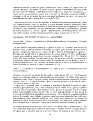 oferecessem para que o comitê de ajuda o eliminasse da lista de socorro. Era a época áurea dos
senhores fabricantes: seus cérebros, os comitês de ajuda, vigiavam os trabalhadores colocados diante
do dilema de morrer de fome ou de trabalhar para os burgueses ao preço mais baixo possível. Ao
mesmo tempo, em entendimento secreto com o governo, os fabricantes procuravam impedir a
emigração, a fim de ter sempre disponível seu capital configurado na carne e no sangue dos
trabalhadores e não perder o aluguel destes extorquido.” p. 149

“Flutuações na taxa de lucro, que não dependam de variarem os componentes orgânicos do capital
ou a magnitude absoluta deles, são possíveis, se o valor do capital adiantado, na forma de capital
fixo ou circulante, sobe ou desce em virtude de acréscimo ou decréscimo, independente do capital já
existente, no tempo de trabalho necessário para reproduzi-lo. O valor de toda mercadoria – portanto
das mercadorias de que se constitui o capital – é determinado não pelo tempo de trabalho necessário
nela contido, mas pelo trabalho socialmente necessário, exigido para reproduzi-la.” p. 157

Parte Segunda – CONVERSÃO DO LUCRO EM LUCRO MÉDIO

Capítulo VIII – Diferentes Composições do Capital nos Diversos Ramos e Conseqüentes Diferenças
na Taxa de Lucro.

“Da parte primeira deste livro infere-se que os preços de custo são os mesmos para produtos de
diferentes ramos, quando se adiantam para produzi-los porções iguais de capital, por mais diversa
que seja a composição orgânica desses capitais. No preço de custo desaparece para o capitalista a
diferença entre capital variável e capital constante. Se tem de adiantar 100 libras esterlinas para
produzir uma mercadoria, o custo dela é o mesmo, invista ele 90c + 10v ou 10c + 90v. Custa-lhe
sempre 100 libras esterlinas, nem mais nem menos. Os preços de custo são os mesmos para
investimentos iguais de capital em diferentes ramos de produção, por mais que difiram os valores e
as mais-valias produzidos. Essa igualdade dos custos constitui a base da concorrência entre os
capitais invertidos, e a partir daí se forma o lucro médio.” p. 174

Capítulo IX – Formação de Taxa Geral de Lucro (Taxa média de lucro) e Conversão dos Valores em
Preços de Produção.

“Tomemos por exemplo um capital de 500, sendo a porção fixa de 100, com 10% de desgaste
durante um período de rotação de porção circulante de 400. Seja de 10% o lucro médio para esse
período de rotação. Então, o preço de custo do produto obtido durante essa rotação será: 10c para
desgaste + 400(c + v) de capital circulante = 410; e o preço de produção: 410 de preço de custo +
(10% de lucro sobre 500) 50 = 460.
Os capitalistas de diferentes ramos, ao venderem as mercadorias, recobram os valores de capital
consumidos para produzi-las, mas, a mais-valia (ou lucro) que colhem não é a gerada no próprio
ramo com a respectiva produção de mercadorias e sim a que cabe a cada parte alíquota do capital
global, numa repartição uniforme da mais-valia (ou lucro) global produzida, em dado espaço de
tempo, pelo capital global da sociedade em todos os ramos. (...)Um capitalista, vendendo mercadoria
ao preço de produção, recebe dinheiro no valor do capital consumido para produzi-la e obtém lucro
na proporção do capital adiantado, qualificado como simples parte alíquota de todo o capital da
sociedade. Os preços de custo são específicos. O acréscimo do lucro ao preço de custo não depende
de seu ramo particular de produção; é simples média percentual do capital adiantado.” p. 180s

“A diferença qualitativa real entre lucro e mais-valia – e não apenas entre as respectivas taxas – nos
ramos particulares de produção oculta então inteiramente a verdadeira natureza e a origem do lucro,
não apenas para o capitalista que tem aí especial interesse em enganar-se, mas também para o

                                                 104
 