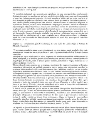 trabalhador. Com a transformação dos valores em preços de produção encobre-se a própria base da
determinação do valor.” p. 191

“O capitalista individual, ou o conjunto dos capitalistas em cada ramo particular, com horizonte
limitado, tem razão em acreditar que seu lucro não deriva do trabalho empregado por ele ou em todo
o ramo. Isto é absolutamente exato com referência a seu lucro médio. Até que ponto esse lucro se
deve à exploração global do trabalho por todo o capital, isto é, por todos os confrades capitalistas, é
uma conexão para ele submergida em total mistério, tanto mais quanto os teóricos da burguesia, os
economistas políticos, até hoje não a desvendaram. Poupança de trabalho – não só do trabalhador
necessário para fabricar determinado produto, mas também do número dos trabalhadores ocupados –
e aplicação maior de trabalho morto (capital constante) revela-se operação absolutamente certa do
ponto de vista econômico e parece a priori não influenciar de maneira nenhuma a taxa geral de lucro
e o lucro médio. Como poderia então o trabalho vivo ser fonte exclusiva do lucro, se o decréscimo
da quantidade de trabalho necessário para a produção parece não prejudicar o lucro, revelando-se
antes, em certas circunstâncias, fonte direta de aumento do lucro, pelo menos para o capitalista
individual?” p. 193

Capítulo X – Nivelamento, pela Concorrência, da Taxa Geral de Lucro: Preços e Valores de
Mercado. Superlucro.

“A troca das mercadorias exata ou aproximadamente por seus valores supõe condições bem mais
atrasadas que a troca aos preços de produção, a qual exige determinado nível de desenvolvimento
capitalista.
Qualquer que seja o modo como, de início, os preços das diferentes mercadorias reciprocamente se
fixem ou regulem, a lei do valor governa o movimento deles. Quando diminuiu o tempo de trabalho
exigido para produzi-las, caem os preços, quando aumenta, aumentam os preços, desde que não se
alterem as demais condições.
Mesmo não se levando em conta que os preços e o movimento dos preços se regem pela lei do valor,
enquadra-se inteiramente na realidade considerar que os valores das mercadorias precedem os
preços de produção não só teórica mas historicamente. Isto é válido em condições em que os meios
de produção pertencem ao trabalhador, e esse é o caso, tanto no mundo antigo quanto no moderno,
do camponês que cultiva a própria terra e do artesão. Isto concorda com nossa idéia anterior de que a
transformação dos produtos em mercadorias tem sua origem na troca entre diferentes comunidades e
não entre membros da mesma comunidade. O que vale para essa fase social primitiva estende-se às
fases ulteriores baseadas na escravatura e na servidão, e às corporações de ofícios. Isto vigora
enquanto os meios de produção fixados num ramo só com dificuldade se podem transferir para
outro, e por isso os diferentes ramos de produção até certo ponto se comportam reciprocamente
como se fossem países estrangeiros ou comunidades coletivas.
A fim de que os preços por que se trocam as mercadorias correspondam aproximadamente aos
valores, basta que 1)a troca das diferentes mercadorias deixe de ser meramente fortuita ou ocasional,
2)que, se consideramos a troca direta de mercadorias, produzam-se elas aproximadamente nas
proporções adequadas às necessidades recíprocas dos dois lados, o que vem com a experiência
mútua de venda e resulta da própria troca continuada, e 3)que, no tocante à venda, nenhum
monopólio natural ou artificial capacite uma das partes contratantes a vender acima do valor, ou a
force a vender abaixo dele. Entendemos por monopólio fortuito o que surge, para o comprador ou
vendedor, em virtude de situação ocasional da oferta e da procura.” p. 200s

“A hipótese de que as mercadorias dos diferentes ramos se vendem pelos valores significa apenas
que o valor é o centro em torno do qual gravitam os preços e para o qual tendem, compensando-se,
as altas e baixas. (...)Para certas mercadorias, o valor individual está abaixo do valor do mercado

                                                 105
 