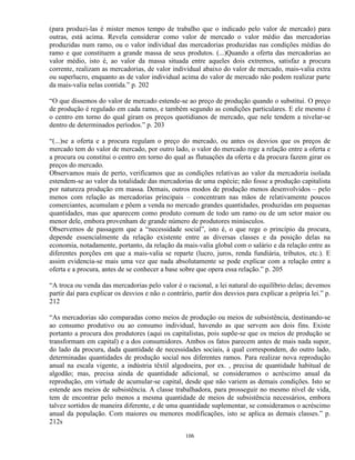 (para produzi-las é mister menos tempo de trabalho que o indicado pelo valor de mercado) para
outras, está acima. Revela considerar como valor de mercado o valor médio das mercadorias
produzidas num ramo, ou o valor individual das mercadorias produzidas nas condições médias do
ramo e que constituem a grande massa de seus produtos. (...)Quando a oferta das mercadorias ao
valor médio, isto é, ao valor da massa situada entre aqueles dois extremos, satisfaz a procura
corrente, realizam as mercadorias, de valor individual abaixo do valor de mercado, mais-valia extra
ou superlucro, enquanto as de valor individual acima do valor de mercado não podem realizar parte
da mais-valia nelas contida.” p. 202

“O que dissemos do valor de mercado estende-se ao preço de produção quando o substitui. O preço
de produção é regulado em cada ramo, e também segundo as condições particulares. E ele mesmo é
o centro em torno do qual giram os preços quotidianos de mercado, que nele tendem a nivelar-se
dentro de determinados períodos.” p. 203

“(...)se a oferta e a procura regulam o preço do mercado, ou antes os desvios que os preços de
mercado tem do valor de mercado, por outro lado, o valor do mercado rege a relação entre a oferta e
a procura ou constitui o centro em torno do qual as flutuações da oferta e da procura fazem girar os
preços do mercado.
Observamos mais de perto, verificamos que as condições relativas ao valor da mercadoria isolada
estendem-se ao valor da totalidade das mercadorias de uma espécie; não fosse a produção capitalista
por natureza produção em massa. Demais, outros modos de produção menos desenvolvidos – pelo
menos com relação as mercadorias principais – concentram nas mãos de relativamente poucos
comerciantes, acumulam e põem a venda no mercado grandes quantidades, produzidas em pequenas
quantidades, mas que aparecem como produto comum de todo um ramo ou de um setor maior ou
menor dele, embora provenham de grande número de produtores minúsculos.
Observemos de passagem que a “necessidade social”, isto é, o que rege o princípio da procura,
depende essencialmente da relação existente entre as diversas classes e da posição delas na
economia, notadamente, portanto, da relação da mais-valia global com o salário e da relação entre as
diferentes porções em que a mais-valia se reparte (lucro, juros, renda fundiária, tributos, etc.). E
assim evidencia-se mais uma vez que nada absolutamente se pode explicar com a relação entre a
oferta e a procura, antes de se conhecer a base sobre que opera essa relação.” p. 205

“A troca ou venda das mercadorias pelo valor é o racional, a lei natural do equilíbrio delas; devemos
partir daí para explicar os desvios e não o contrário, partir dos desvios para explicar a própria lei.” p.
212

“As mercadorias são comparadas como meios de produção ou meios de subsistência, destinando-se
ao consumo produtivo ou ao consumo individual, havendo as que servem aos dois fins. Existe
portanto a procura dos produtores (aqui os capitalistas, pois supõe-se que os meios de produção se
transformam em capital) e a dos consumidores. Ambos os fatos parecem antes de mais nada supor,
do lado da procura, dada quantidade de necessidades sociais, à qual correspondem, do outro lado,
determinadas quantidades de produção social nos diferentes ramos. Para realizar nova reprodução
anual na escala vigente, a indústria têxtil algodoeira, por ex. , precisa de quantidade habitual de
algodão; mas, precisa ainda de quantidade adicional, se consideramos o acréscimo anual da
reprodução, em virtude de acumular-se capital, desde que não variem as demais condições. Isto se
estende aos meios de subsistência. A classe trabalhadora, para prosseguir no mesmo nível de vida,
tem de encontrar pelo menos a mesma quantidade de meios de subsistência necessários, embora
talvez sortidos de maneira diferente, e de uma quantidade suplementar, se consideramos o acréscimo
anual da população. Com maiores ou menores modificações, isto se aplica as demais classes.” p.
212s

                                                   106
 
