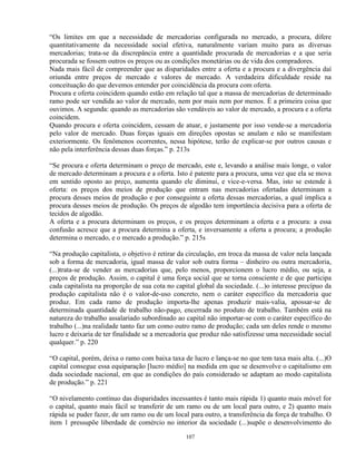 “Os limites em que a necessidade de mercadorias configurada no mercado, a procura, difere
quantitativamente da necessidade social efetiva, naturalmente variam muito para as diversas
mercadorias; trata-se da discrepância entre a quantidade procurada de mercadorias e a que seria
procurada se fossem outros os preços ou as condições monetárias ou de vida dos compradores.
Nada mais fácil de compreender que as disparidades entre a oferta e a procura e a divergência daí
oriunda entre preços de mercado e valores de mercado. A verdadeira dificuldade reside na
conceituação do que devemos entender por coincidência da procura com oferta.
Procura e oferta coincidem quando estão em relação tal que a massa de mercadorias de determinado
ramo pode ser vendida ao valor de mercado, nem por mais nem por menos. É a primeira coisa que
ouvimos. A segunda: quando as mercadorias são vendáveis ao valor de mercado, a procura e a oferta
coincidem.
Quando procura e oferta coincidem, cessam de atuar, e justamente por isso vende-se a mercadoria
pelo valor de mercado. Duas forças iguais em direções opostas se anulam e não se manifestam
exteriormente. Os fenômenos ocorrentes, nessa hipótese, terão de explicar-se por outros causas e
não pela interferência dessas duas forças.” p. 213s

“Se procura e oferta determinam o preço de mercado, este e, levando a análise mais longe, o valor
de mercado determinam a procura e a oferta. Isto é patente para a procura, uma vez que ela se mova
em sentido oposto ao preço, aumenta quando ele diminui, e vice-e-versa. Mas, isto se estende à
oferta: os preços dos meios de produção que entram nas mercadorias ofertadas determinam a
procura desses meios de produção e por conseguinte a oferta dessas mercadorias, a qual implica a
procura desses meios de produção. Os preços de algodão tem importância decisiva para a oferta de
tecidos de algodão.
A oferta e a procura determinam os preços, e os preços determinam a oferta e a procura: a essa
confusão acresce que a procura determina a oferta, e inversamente a oferta a procura; a produção
determina o mercado, e o mercado a produção.” p. 215s

“Na produção capitalista, o objetivo é retirar da circulação, em troca da massa de valor nela lançada
sob a forma de mercadoria, igual massa de valor sob outra forma – dinheiro ou outra mercadoria,
(...)trata-se de vender as mercadorias que, pelo menos, proporcionem o lucro médio, ou seja, a
preços de produção. Assim, o capital é uma força social que se torna consciente e de que participa
cada capitalista na proporção de sua cota no capital global da sociedade. (...)o interesse precípuo da
produção capitalista não é o valor-de-uso concreto, nem o caráter específico da mercadoria que
produz. Em cada ramo de produção importa-lhe apenas produzir mais-valia, apossar-se de
determinada quantidade de trabalho não-pago, encerrada no produto de trabalho. Também está na
natureza do trabalho assalariado subordinado ao capital não importar-se com o caráter específico do
trabalho (...)na realidade tanto faz um como outro ramo de produção; cada um deles rende o mesmo
lucro e deixaria de ter finalidade se a mercadoria que produz não satisfizesse uma necessidade social
qualquer.” p. 220

“O capital, porém, deixa o ramo com baixa taxa de lucro e lança-se no que tem taxa mais alta. (...)O
capital consegue essa equiparação [lucro médio] na medida em que se desenvolve o capitalismo em
dada sociedade nacional, em que as condições do país considerado se adaptam ao modo capitalista
de produção.” p. 221

“O nivelamento contínuo das disparidades incessantes é tanto mais rápida 1) quanto mais móvel for
o capital, quanto mais fácil se transferir de um ramo ou de um local para outro, e 2) quanto mais
rápida se puder fazer, de um ramo ou de um local para outro, a transferência da força de trabalho. O
item 1 pressupõe liberdade de comércio no interior da sociedade (...)supõe o desenvolvimento do

                                                 107
 