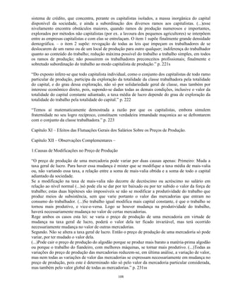 sistema de crédito, que concentra, perante os capitalistas isolados, a massa inorgânica do capital
disponível da sociedade, e ainda a subordinação dos diversos ramos aos capitalistas. (...)esse
nivelamento encontra obstáculos maiores, quando ramos de produção numerosos e importantes,
explorados por métodos não capitalistas (por ex. a lavoura dos pequenos agricultores) se interpõem
entre as empresas capitalistas e com elas se entrelaçam. O item 1 supõe finalmente grande densidade
demográfica. – o item 2 supõe: revogação de todas as leis que impeçam os trabalhadores de se
deslocarem de um ramo ou de um local de produção para outro qualquer; indiferença do trabalhador
quanto ao conteúdo do trabalho; redução máxima possível do trabalho a trabalho simples, em todos
os ramos de produção; não possuirem os trabalhadores preconceitos profissionais; finalmente e
sobretudo subordinação do trabalho ao modo capitalista de produção.” p. 221s

“Do exposto infere-se que todo capitalista individual, como o conjunto dos capitalistas de todo ramo
particular de produção, participa da exploração da totalidade da classe trabalhadora pela totalidade
do capital, e do grau dessa exploração, não só por solidariedade geral de classe, mas também por
interesse econômico direto, pois, supondo-se dadas todas as demais condições, inclusive o valor da
totalidade do capital constante adiantado, a taxa média de lucro depende do grau de exploração da
totalidade do trabalho pela totalidade do capital.” p. 222

“Temos aí matematicamente demostrada a razão por que os capitalistas, embora simulem
fraternidade no seu logro recíproco, constituem verdadeira irmandade maçonica ao se defrontarem
com o conjunto da classe trabalhadora.” p. 223

Capítulo XI – Efeitos das Flutuações Gerais dos Salários Sobre os Preços de Produção.

Capítulo XII – Observações Complementares –

1.Causas de Modificações no Preço de Produção

“O preço de produção de uma mercadoria pode variar por duas causas apenas: Primeiro: Muda a
taxa geral de lucro. Para haver essa mudança é mister que se modifique a taxa média de mais-valia
ou, não variando essa taxa, a relação entre a soma de mais-valia obtida e a soma de todo o capital
adiantado da sociedade.
Se a modificação na taxa de mais-valia não decorre de decréscimo ou acréscimo no salário em
relação ao nível normal (...)só pode ela se dar por ter baixado ou por ter subido o valor da força de
trabalho; estas duas hipóteses são impossíveis se não se modificar a produtividade do trabalho que
produz meios de subsistência, sem que varie portanto o valor das mercadorias que entram no
consumo do trabalhador. (...)Se trabalho igual modifica mais capital constante, é que o trabalho se
tornou mais produtivo, e vice-e-versa. Logo se houver mudança na produtividade do trabalho,
haverá necessariamente mudança no valor de certas mercadorias.
Rege ambos os casos esta lei: se varia o preço de produção de uma mercadoria em virtude de
mudança na taxa geral de lucro, poderá o valor dela ter ficado invariável, mas terá ocorrido
necessariamente mudança no valor de outras mercadorias.
Segundo. Não se altera a taxa geral de lucro. Então o preço de produção de uma mercadoria só pode
variar, por ter mudado o valor dela.
(...)Pode cair o preço de produção do algodão porque se produz mais barato a matéria-prima algodão
ou porque o trabalho do fiandeiro, com melhores máquinas, se tornar mais produtivo. (...)Todas as
variações do preço de produção das mercadorias reduzem-se, em última análise, a variação de valor,
mas nem todas as variações de valor das mercadorias se expressam necessariamente em mudança no
preço de produção, pois este é determinado não só pelo valor da mercadoria particular considerada,
mas também pelo valor global de todas as mercadorias.” p. 231ss

                                                108
 