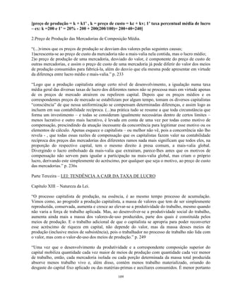[preço de produção = k + k1’ , k = preço de custo = kc + kv; 1’ taxa percentual média de lucro
– ex: k =200 e 1’ = 20% - 200 + 200(200/100)= 200+40=240]

2.Preço de Produção das Mercadorias de Composição Média.

“(...)vimos que os preços de produção se desviam dos valores pelas seguintes causas;
1)acrescenta-se ao preço de custo da mercadoria não a mais-valia nela contida, mas o lucro médio;
2)o preço de produção de uma mercadoria, desviado do valor, é componente do preço de custo de
outras mercadorias, e assim o preço de custo de uma mercadoria já pode diferir do valor dos meios
de produção consumidos para fabricá-la, além do desvio que ela mesma pode apresentar em virtude
da diferença entre lucro médio e mais-valia.” p. 233

“Logo que a produção capitalista atinge certo nível de desenvolvimento, a igualação numa taxa
média geral das diversas taxas de lucro dos diferentes ramos não se processa mais em virtude apenas
de os preços de mercado atraírem ou repelirem capital. Depois que os preços médios e os
correspondentes preços de mercado se estabilizam por algum tempo, tomam os diversos capitalistas
“consciência” de que nessa uniformização se compensam determinadas diferenças, e assim logo as
incluem em sua contabilidade recíproca. (...)na prática tudo se resume a que toda circunstância que
forma um investimento – e todas se consideram igualmente necessárias dentro de certos limites –
menos lucrativo e outro mais lucrativo, é levada em conta de uma vez por todas como motivo de
compensação, prescindindo da atuação incessante da concorrência para legitimar esse motivo ou os
elementos de cálculo. Apenas esquece o capitalista – ou melhor não vê, pois a concorrência não lho
revela - , que todas essas razões de compensação que os capitalistas fazem valer na contabilidade
recíproca dos preços das mercadorias dos diferentes ramos nada mais significam que todos eles, na
proporção do respectivo capital, tem o mesmo direito à presa comum, a mais-valia global.
Divergindo o lucro embolsado da mais-valia que extraíram, parece-lhes antes que os motivos de
compensação não servem para igualar a participação na mais-valia global, mas criam o próprio
lucro, derivando este simplesmente do acréscimo, por qualquer que seja o motivo, ao preço de custo
das mercadorias.” p. 236s

Parte Terceira – LEI: TENDÊNCIA A CAIR DA TAXA DE LUCRO

Capítulo XIII – Natureza da Lei.

“O processo capitalista de produção, na essência, é ao mesmo tempo processo de acumulação.
Vimos como, ao progredir a produção capitalista, a massa de valores que tem de ser simplesmente
reproduzida, conservada, aumenta e cresce ao elevar-se a produtividade do trabalho, mesmo quando
não varia a força de trabalho aplicada. Mas, ao desenvolver-se a produtividade social do trabalho,
aumenta ainda mais a massa dos valores-de-uso produzidos, parte dos quais é constituída pelos
meios de produção. E o trabalho adicional de que o capitalista se apropria para poder reconverter
esse acréscimo de riqueza em capital, não depende do valor, mas da massa desses meios de
produção (inclusive meios de subsistência), pois o trabalhador no processo de trabalho não lida com
o valor, mas com o valor-de-uso dos meios de produção.” p. 249

“Uma vez que o desenvolvimento da produtividade e a correspondente composição superior do
capital mobiliza quantidade cada vez maior de meios de produção com quantidade cada vez menor
de trabalho, então, cada mercadoria isolada ou cada porção determinada da massa total produzida
absorve menos trabalho vivo e, além disso, contém menos trabalho materializado, oriundo do
desgaste do capital fixo aplicado ou das matérias-primas e auxiliares consumidos. É menor portanto

                                               109
 