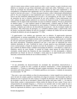valor de metais menos nobres (a prata sucede ao cobre; o ouro à prata), os quais circulavam como
dinheiro no momento em que foram destronados pelo metal mais nobre. Substituem o ouro nas
faixas de circulação das mercadorias onde as moedas mudam de mãos mais rapidamente e, em
conseqüência, se desgastam mais rapidamente, isto é, nas faixas onde compras e vendas em pequena
escala se renovam sem cessar. (...) O peso das peças de prata e cobre é determinado arbitrariamente
pela lei. No curso desgastam-se mais rapidamente que a moeda de ouro. A função monetária delas
torna-se de fato totalmente independente do seu peso e, em conseqüência, de todo valor. A função
de numerário do ouro se dissocia inteiramente de seu valor metálico. Coisas relativamente sem
valor, pedaços de papel, podem substituí-lo no exercício da função de moeda. O caráter puramente
simbólico está de algum modo dissimulado nas peças de dinheiro metálicas. Revela-se plenamente
no dinheiro papel. (...) Aqui aludimos apenas ao papel-moeda, o dinheiro papel do Estado, com
curso compulsório. Origina-se diretamente do curso metálico. O dinheiro de crédito pressupõe, ao
contrário, condições que ainda nos são desconhecidas do ponto de vista da circulação simples das
mercadorias. Mas observemos de passagem, se o verdadeiro dinheiro papel, o papel-moeda, nasce
da função, exercida pelo dinheiro de meio de circulação, o dinheiro de crédito tem sua raiz natural
na função do dinheiro, de meio de pagamento.” P. 138ss

“ O papel-moeda é um símbolo que representa ouro ou dinheiro. O papel-moeda representa
simbolicamente as mesmas quantidades de ouro em que se expressam idealmente os valores das
mercadorias, e esta é a única relação existente entre ele e esses valores. O papel-moeda só é símbolo
de valor por representar quantidade de ouro, a qual é quantidade de valor como todas as quantidades
das outras mercadorias. Finalmente pergunta-se por que o ouro pode ser substituído por meros
símbolos destituídos de valor. Conforme já vimos, só pode operar-se essa substituição enquanto
exerce exclusivamente a função de moeda ou de meio de circulação. (...) É necessário unicamente
que o símbolo do dinheiro tenha a validade social própria do dinheiro, e esta adquire-a o papel que o
simboliza, através do curso forçado. A coerção do Estado vigora apenas na esfera interna da
circulação, contida dentro das fronteiras de uma comunidade, e só nela desempenha o dinheiro
plenamente sua função de meio de circulação e assim pode ter no papel-moeda pura existência
funcional, exteriormente distinta de sua existência metálica.” P. 142s

   3. O Dinheiro

a) entesouramento

“ Já nos primórdios do desenvolvimento da circulação das mercadorias desenvolvem-se a
necessidade e a paixão de reter o produto da primeira metamorfose, a forma transfigurada da
mercadoria (...). Vende-se a mercadoria não para comprar mercadoria, mas para substituir a forma
mercadoria pela forma dinheiro. (...) O dinheiro petrifica-se em tesouro, o vendedor de mercadoria
em entesourador.” P. 144

“ Para reter o ouro como dinheiro ou fator de entesouramento, é mister impedi-lo de circular ou de
servir de meio de compra, quando se transforma em artigo de consumo. O entesourador sacrifica à
idolatria do ouro os prazeres da carne. Esposa o evangelho da abstenção. Mas só pode tirar dinheiro
da circulação o que lhe dá em mercadoria. Quanto mais produz mais pode vender. (...) Ao lado da
forma direta, assume o entesouramento a forma estética de objetos de ouro e prata. Cresce com o
enriquecimento da sociedade burguesa. (...) Forma-se um mercado cada vez mais amplo de ouro e
prata, independente das funções de dinheiro desses metais, e, a seu lado, se constitui uma fonte
latente de suprimento de dinheiro, a que se recorre notadamente em períodos de crise social.” P. 148

b) meio de pagamento

                                                 11
 