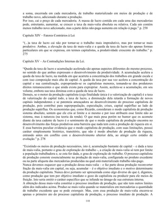 a soma, encerrada em cada mercadoria, de trabalho materializado em meios de produção e de
trabalho novo, adicionado durante a produção.
Por isso, cai o preço de cada mercadoria. A massa de lucro contida em cada uma das mercadorias
pode, entretanto, aumentar, se crescer a taxa da mais-valia absoluta ou relativa. Cada um contém
menos trabalho novo adicionado, mas a parte deles não-paga aumenta em relação à paga.” p. 258

Capítulo XIV – Fatores Contrários à Lei

“(...)a taxa de lucro cai não por tornar-se o trabalho mais improdutivo, mas por tornar-se mais
produtivo. Ambas, a elevação da taxa de mais-valia e a queda da taxa de lucro são apenas formas
particulares em que se expressa, em termos capitalistas, a produtividade crescente do trabalho.” p.
275

Capítulo XV – As Contradições Internas da Lei.

“Queda da taxa de lucro e acumulação acelerada são apenas aspectos diferentes do mesmo processo,
no sentido do que ambas expressam o desenvolvimento da produtividade. A acumulação acelera a
queda da taxa de lucro, na medida em que acarreta a concentração dos trabalhos em grande escala e
com isso composição mais alta do capital. A queda da taxa por sua vez acelera a concentração do
capital e sua centralização, expropriando-se os capitalistas menores, tomando-se dos produtores
diretos remanescentes o que ainda exista para expropriar. Assim, acelera-se a acumulação, em seu
volume, embora sua taxa diminua com a queda da taxa de lucro.
Demais, se o motor da produção capitalista (cuja finalidade única é a valorização do capital) é a taxa
de valorização do capital todo, a taxa de lucro, a diminuição dela retarda a formação de novos
capitais independentes e se patenteia ameaçadora ao desenvolvimento do processo capitalista de
produção, pois contribui para superpopulação, especulação, crises, capital supérfluo ao lado de
produção supérflua. Os economistas que, como Ricardo, consideram o modo capitalista de produção
sistema absoluto, sentem que ele cria aí limite a si mesmo e por isso atribuem esse limite não ao
sistema, mas à natureza (na teoria da renda). O que mais pesa porém no humor que os acomete
diante da taxa cadente de lucro é o sentimento de que o modo capitalista de produção encontra no
desenvolvimento das forças produtivas uma barreira que nada tem com a produção de riqueza em si.
E essa barreira peculiar evidencia que o modo capitalista de produção, com suas limitações, possui
caráter simplesmente histórico, transitório, que não é modo absoluto de produção da riqueza,
entrando antes em conflito com o desenvolvimento ulterior dela, ao atingir certo estádio de
evolução.” p. 278

“Existindo os meios de produção necessários, isto é, acumulação bastante de capital – e dada a taxa
de mais-valia, portanto o grau de exploração do trabalho -, a criação de mais-valia só tem por limite
a população trabalhadora e, se esta for dada, o grau de exploração do trabalho. O processo capitalista
de produção consiste essencialmente na produção de mais-valia, configurada no produto excedente
ou na parte alíquota das mercadorias produzidas na qual está materializado trabalho não-pago.
Nunca devemos esquecer que a produção dessa mais-valia – e faz parte dessa produção reconverter
fração da mais-valia em capital, ou seja, acumular – é o objetivo imediato e o motivo determinante
da produção capitalista. Nunca deve portanto ser apresentada como algo diverso do que é, digamos,
como produção que tem por objetivo imediato o gozo do capitalista ou produzir para ele meios de
fruição. Isto seria omitir o caráter específico que se infunde no âmago de sua estrutura interna.
A obtenção dessa mais-valia constitui o processo imediato de produção, que não tem outros limites
além dos indicados acima. Produz-se mais-valia quando se materializa em mercadorias a quantidade
de trabalho excedente que se pode extorquir. Mas, com essa produção de mais-valia encerra-se
apenas o primeiro ato do processo capitalista de produção, o processo imediato de produção. A

                                                 110
 