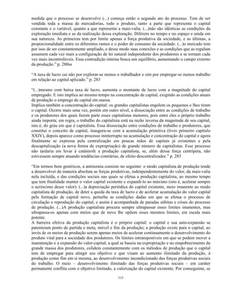 medida que o processo se desenvolve (...) começa então o segundo ato do processo. Tem de ser
vendida toda a massa de mercadorias, todo o produto, tanto a parte que representa o capital
constante e o variável, quanto a que representa a mais-valia. (...)não são idênticas as condições da
exploração imediata e as da realização dessa exploração. Diferem no tempo e no espaço e ainda em
sua natureza. As primeiras tem por limite apenas a força produtiva da sociedade, e as últimas, a
proporcionalidade entre os diferentes ramos e o poder de consumo da sociedade. (...)o mercado tem
por isso de ser constantemente ampliado, e desse modo suas conexões e as condições que as regulam
assumem cada vez mais a configuração de lei natural independente dos produtores e se tornam cada
vez mais incontroláveis. Essa contradição interna busca um equilíbrio, aumentando o campo externo
da produção.” p. 280ss

“A taxa de lucro cai não por explorar-se menos o trabalhador e sim por empregar-se menos trabalho
em relação ao capital aplicado.” p. 283

“(...)mesmo com baixa taxa de lucro, aumenta o montante de lucro com a magnitude do capital
empregado. E isto implica ao mesmo tempo na concentração de capital, exigindo as condições atuais
de produção o emprego de capital em massa.
Implica também a concentração do capital: os grandes capitalistas engolem os pequenos e lhes tiram
o capital. Ocorre mais uma vez, porém em outro nível, a dissociação entre as condições de trabalho
e os produtores dos quais fazem parte esses capitalistas menores, pois entre eles o próprio trabalho
ainda importa; em regra, o trabalho do capitalista está na razão inversa da magnitude de seu capital,
isto é, do grau em que é capitalista. Essa dissociação entre condições de trabalho e produtores, que
constitui o conceito de capital, inaugura-se com a acumulação primitiva (livro primeiro capítulo
XXIV), depois aparece como processo ininterrupto na acumulação e concentração do capital e agora
finalmente se expressa pela centralização em poucas mãos de capitais já existentes e pela
descapitalização (a nova forma de expropriação) de grande número de capitalistas. Esse processo
não tardaria em levar à catástrofe a produção capitalista, se, além dessa força centrípeta, não
estivessem sempre atuando tendências contrárias, de efeito descentralizador.” p. 283

“Em termos bem genéricos, a antinomia consiste no seguinte: o modo capitalista de produção tende
a desenvolver de maneira absoluta as forças produtivas, indenpendentemente do valor, da mais-valia
nela incluída, e das condições sociais nas quais se efetua a produção capitalista, ao mesmo tempo
que tem finalidade manter o valor capital existente e expandi-lo ao máximo (isto é, acelerar sempre
o acréscimo desse valor). (...)a depreciação periódica do capital existente, meio imanente ao modo
capitalista de produção, de deter a queda da taxa de lucro e de acelerar acumulação do valor capital
pela formação de capital novo, perturba as condições dadas em que se efetua o processo de
circulação e reprodução do capital, e assim é acompanhada de paradas súbitas e crises do processo
de produção. (...)A produção capitalista procura sempre ultrapassar esses limites imanentes, mas
ultrapassa-os apenas com meios que de novo lhe opõem esses mesmos limites, em escala mais
potente.
A barreira efetiva da produção capitalista é o próprio capital: o capital e sua auto-expansão se
patenteiam ponto de partida e meta, móvel e fim da produção; a produção existe para o capital, ao
invés de os meios de produção serem apenas meios de acelerar continuamente o desenvolvimento do
produto vital para a sociedade dos produtores. Os limites intransponíveis em que se podem mover a
manutenção e a expansão do valor-capital, a qual se baseia na expropriação e no empobrecimento da
grande massa dos produtores, colidem constantemente com os métodos de produção que o capital
tem de empregar para atingir seu objetivo e que visam ao aumento ilimitado da produção, à
produção como fim em si mesma, ao desenvolvimento incondicionado das forças produtivas sociais
do trabalho. O meio – desenvolvimento ilimitado das forças produtivas sociais – em caráter
permanente conflita com o objetivo limitado, a valorização do capital existente. Por conseguinte, se

                                                111
 