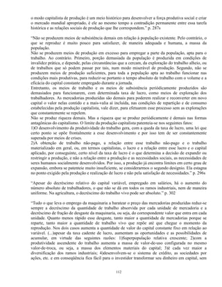 o modo capitalista de produção é um meio histórico para desenvolver a força produtiva social e criar
o mercado mundial apropriado, é ele ao mesmo tempo a contradição permanente entre essa tarefa
histórica e as relações sociais de produção que lhe correspondem.” p. 287s

“Não se produzem meios de subsistência demais em relação à população existente. Pelo contrário, o
que se reproduz é muito pouco para satisfazer, de maneira adequada e humana, a massa da
população.
Não se produzem meios de produção em excesso para empregar a parte da população, apta para o
trabalho. Ao contrário. Primeiro, porção demasiada da população é produzida em condições de
invalidez prática, e depende, pelas circunstâncias que a cercam, da exploração do trabalho alheio, ou
de trabalhos que só podem passar por tais, num modo miserável de produção. Segundo, não se
produzem meios de produção suficientes, para toda a população apta ao trabalho funcionar nas
condições mais produtivas, para reduzir-se portanto o tempo absoluto de trabalho com o volume e a
eficácia do capital constante empregado durante a jornada.
Entretanto, os meios de trabalho e os meios de subsistência periódicamente produzidos são
demasiados para funcionarem, com determinada taxa de lucro, como meios de exploração dos
trabalhadores. As mercadorias produzidas são demais para poderem realizar e reconverter em novo
capital o valor nelas contido e a mais-valia aí incluída, nas condições de repartição e de consumo
estabelecidas pela produção capitalista, vale dizer, para efetuarem esse processo sem as explorações
que constantemente se repelem.
Não se produz riqueza demais. Mas a riqueza que se produz periódicamente é demais nas formas
antagônicas do capitalismo. O limite da produção capitalista patenteia-se nos seguintes fatos:
1)O desenvolvimento da produtividade do trabalho gera, com a queda da taxa de lucro, uma lei que
certo ponto se opõe frontalmente a esse desenvolvimento e por isso tem de ser constantemente
superada por meios de crises.
2)A obtenção de trabalho não-pago, a relação entre esse trabalho não-pago e o trabalho
materializado em geral, ou, em termos capitalistas, o lucro e a relação entre esse lucro e o capital
aplicado, por conseguinte, certo nível da taxa de lucro é o que determina a decisão de expandir ou
restringir a produção, e não a relação entre a produção e as necessidades sociais, as necessidades de
seres humanos socialmente desenvolvidos. Por isso, a produção já encontra limites em certo grau de
expansão, embora se patenteie muito insuficiente, se considerarmos o segundo desígnio. Ela estagna
no ponto exigido pela produção e realização de lucro e não pela satisfação de necessidades.” p. 296s

“Apesar do decréscimo relativo do capital variável, empregado em salários, há o aumento do
número absoluto de trabalhadores, o que não se dá em todos os ramos industriais, nem de maneira
uniforme. Na agricultura, o decréscimo do trabalho vivo pode ser absoluto.” p. 302

“Tudo o que leva o emprego da maquinaria a baratear o preço das mercadorias produzidas reduz-se
sempre a decréscimo da quantidade de trabalho absorvida por cada unidade de mercadoria e a
decréscimo de fração de desgaste da maquinaria, ou seja, do correspondente valor que entra em cada
unidade. Quanto menos rápido esse desgaste, tanto maior a quantidade de mercadorias porque se
reparte, tanto maior a quantidade de trabalho vivo que repõe até que chegue o momento da
reprodução. Nos dois casos aumenta a quantidade de valor do capital constante fixo em relação ao
variável. (...)apesar da taxa cadente de lucro, aumentam as oportunidades e as possibilidades de
acumular, em virtude das seguintes razões: 1)Superpopulação relativa crescente; 2)com a
produtividade ascendente do trabalho aumenta a massa de valor-de-uso configurada no mesmo
valor-de-troca, ou seja, a massa dos elementos materiais do capital; 3)é cada vez maior a
diversificação dos ramos industriais; 4)desenvolvem-se o sistema de crédito, as sociedades por
ações, etc. e em conseqüência fica fácil para o investidor transformar seu dinheiro em capital, sem


                                                112
 
