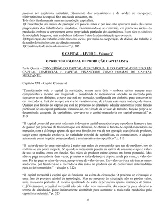 precisar ser capitalista industrial; 5)aumento das necessidades e da avidez de enriquecer;
6)investimento de capital fixo em escala crescente, etc.
Três fatos fundamentais marcam a produção capitalista:
1)Concentração dos meios de produção em poucas mãos e por isso não aparecem mais eles como
propriedades dos trabalhadores imediatos, transformando-se ao contrário, em potências sociais da
produção, embora se apresentem como propriedade particular dos capitalistas. Estes são os síndicos
da sociedade burguesa, mas embolsam todos os frutos da administração que exercem.
2)Organização do trabalho como trabalho social, por meio da cooperação, da divisão do trabalho e
da união do trabalho com as ciências naturais.
3)Constituição do mercado mundial.” p. 305

                              O CAPITAL – LIVRO 3 – Volume V

                  O PROCESSO GLOBAL DE PRODUÇÃO CAPITALISTA

Parte Quarta – CONVERSÃO DO CAPITAL-MERCADORIA E DO CAPITAL-DINHEIRO EM
CAPITAL COMERCIAL E CAPITAL FINANCEIRO COMO FORMAS DO CAPITAL
MERCANTIL

Capítulo XVI – Capital Comercial

“Considerando todo o capital da sociedade, vemos parte dele – embora variem sempre seus
componentes e mesmo sua magnitude – constituída de mercadorias lançadas ao mercado para
converter-se em dinheiro, e parte que está no mercado, configurada em dinheiro, para converter-se
em mercadoria. Está ele sempre em via de transformar-se, de efetuar essa mera mudança de forma.
Quando essa função do capital que está no processo de circulação adquire autonomia como função
particular de um capital particular, tornando-se, em virtude da divisão do trabalho, função própria de
determinada categoria de capitalistas, converte-se o capital-mercadoria em capital-comercial.” p.
310

“O capital comercial portanto nada mais é do que o capital-mercadoria que o produtor fornece e tem
de passar por processo de transformação em dinheiro, de efetuar a função de capital-mercadoria no
mercado, com a diferença apenas de que essa função, em vez de ser operação acessória do produtor,
surge como operação exclusiva de variedade especial de capitalistas, os comerciantes, e adquire
autonomia como negócio correspondente e um investimento específico.” p. 313

“O valor-de-uso de uma mercadoria é maior nas mãos do consumidor que nas do produtor, por só
realizar-se em poder daquele. Só quando a mercadoria penetra na esfera de consumo é que o valor-
de-uso se realiza, entra em função. Nas mãos do produtor existe apenas em forma potencial. Mas
não se paga mercadoria duas vezes, primeiro o valor-de-troca e depois, ainda por cima, o valor-de-
uso. Por ter pago o valor-de-troca, aproprio-me do valor-de-uso. E o valor-de-troca não tem o menor
acréscimo, por transferir-se a mercadoria das mãos do produtor ou do comerciante intermediário
para as do consumidor.” – citação p. 322s

“O capital mercantil é capital que só funciona na esfera da circulação. O processo de circulação é
uma fase do processo global de reprodução. Mas no processo de circulação não se produz valor,
nem mais-valia portanto. A mesma quantidade de valor experimenta apenas mudança de forma.
(...)Diretamente, o capital mercantil não cria valor nem mais-valia. Ao concorrer para abreviar o
tempo de circulação, pode indiretamente contribuir para aumentar a mais-valia produzida pelo
capitalista industrial.” p. 323

                                                 113
 
