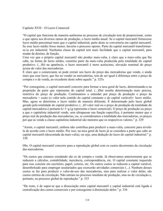 Capítulo XVII – O Lucro Comercial

“O capital que funciona de maneira autônoma no processo de circulação tem de proporcionar, como
o que opera nos diversos ramos de produção, o lucro médio anual. Se o capital mercantil fornecesse
lucro médio percentual mais que o capital industrial, parte deste se converteria em capital mercantil.
Se esse lucro médio fosse menor, haveria o processo oposto. Parte do capital mercantil transformar-
se-ia em industrial. Nenhuma classe de capital tem mais facilidade que o capital mercantil, para
mudar de destino, de função.
Uma vez que o próprio capital mercantil não produz mais-valia, é claro que a mais-valia que lhe
cabe, na forma de lucro médio, constitui parte da mais-valia produzida pela totalidade do capital
produtivo. (...)Só na aparência, o lucro mercantil é mero acréscimo, elevação nominal do preço
acima do valor das mercadorias.
É claro que o comerciante só pode extrair seu lucro do preço das mercadorias que vende, e ainda
mais que esse lucro, que faz ao vender as mercadorias, tem de ser igual à diferença entre o preço de
compra e o de venda, ao excedente deste sobre aquele.” p. 325s

“Por conseguinte, o capital mercantil concorre para formar a taxa geral de lucro, determinando-a na
proporção da parte que representa do capital total. (...)Daí resulta determinação mais precisa,
restritiva do preço de produção. Continuamos a entender por preço de produção o preço da
mercadoria = custo (o valor nela contido do capital constante e do capital variável)+ lucro médio.
Mas, agora se determina o lucro médio de maneira diferente. É determinado pelo lucro global
gerado pela totalidade do capital produtivo; (...)O valor real ou o preço de produção da totalidade do
capital-mercadoria é portanto k+1+g (g representa o lucro comercial). O preço de produção ou preço
a que o capitalista industrial vende, sem ultrapassar sua função específica, é portanto menor que o
preço real de produção das mercadorias; ou, se consideramos a totalidade das mercadorias, os preços
por que as vende a classe capitalista industrial são menores que os respectivos valores.” p. 329

“Assim, o capital mercantil, embora não contribua para produzir a mais-valia, concorre para nivelá-
la de acordo com o lucro médio. Por isso, na taxa geral de lucro já se considera a parte que cabe ao
capital mercantil (descontada da mais-valia), ou seja, uma dedução do lucro do capital industrial.” p.
330

Obs. O capital mercantil concorre para a reprodução global com os custos decorrentes da circulação
das mercadorias.

“Os custos que estamos estudando são os de compra e venda. Já observamos anteriormente que se
reduzem a cálculos, contabilidade, mercância, correspondência, etc. O capital constante requerido
para isso consiste em escritório, papel, correio, etc. Os outros custos se reduzem a capital variável,
desembolsado para empregar assalariados que exercerão atividades comerciais (...). Nenhum desses
custos se faz para produzir o valor-de-uso das mercadorias, mas para realizar o valor delas; são
custos estritos de circulação. Não entram no processo imediato de produção, mas no de circulação e,
portanto, no processo global de reprodução.” p. 333

“De resto, é de supor-se que a dissociação entre capital mercantil e capital industrial está ligada à
centralização dos custos comerciais e por conseguinte à diminuição deles.” p. 336


                                                 114
 