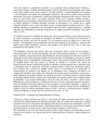 “Sob certo aspecto o trabalhador comercial é um assalariado como qualquer outro. Primeiro, o
comerciante compra o trabalho utilizando capital variável e não dinheiro que despende como renda;
assim, não o adquire para serviço pessoal e sim para valorizar o capital adiantado nessa compra.
(...)A dificuldade, com relação aos empregados comerciais, não está em explicar como produzem
diretamente lucro para o empregador, embora não produzam diretamente mais-valia (e o lucro não
passe de outra forma dela). (...)o capital industrial obtém lucro vendendo trabalho inserido e
materializado nas mercadorias, obtido gratuitamente, e o capital mercantil, não pagando por inteiro
ao capital produtivo o trabalho não-pago encerrado na mercadoria (...)A relação que o capital
mercantil estabelece com a mais-valia difere de que o capital industrial mantém com ela. (...)Se o
trabalho não-pago do trabalhador cria diretamente mais-valia para o capital produtivo, o trabalho
não-pago dos trabalhadores comerciais proporciona ao capital mercantil participação nessa mais-
valia.” p. 337s

“O trabalho comercial é o trabalho necessário para que um capital funcione como capital mercantil,
de modo a propiciar a conversão de mercadoria em dinheiro e a de dinheiro em mercadoria. É
trabalho que realiza, mas não cria valores. É só na medida em que um capital leva a cabo essas
funções – um capitalista com seu capital faz executar essas operações, esse trabalho -, funciona esse
capital como capital mercantil e concorre para regular a taxa geral de lucro, isto é, retira seus
dividendos do lucro global.” p. 342

“O trabalhador comercial não produz mais-valia diretamente. Mas, o preço de seu trabalho é
determinado pelo valor da força de trabalho, pelo que custa produzi-la portanto (...). É produtivo,
para o capitalista, não por criar mais-valia diretamente, mas por concorrer para diminuir os custos de
realização da mais-valia, efetuando trabalho em parte não-pago. O trabalhador comercial em sentido
estrito figura entre os trabalhadores melhor pagos, entre os que efetuam trabalho qualificado, acima
do trabalho médio. Uma das causas é a divisão do trabalho no escritório: daí resulta um
desenvolvimento apenas unilateral das aptidões de trabalho, em parte gratuito para o capitalista, pois
o trabalhador torna-se competente exercendo a própria função, e tanto mais rapidamente quanto
mais unilateral for a divisão do trabalho. Outra causa é a circunstância de a preparação, os
conhecimentos de comércio e de línguas, etc. se difundirem, com o progresso da ciência e da
vulgarização científica, mais rápida, mais facilmente, de maneira geral e mais barato, quanto mais o
modo capitalista de produção imprime aos métodos de ensino, um sentido prático. A generalização
da instrução pública permite recrutar esses assalariados de camadas sociais, antes à margem dessa
possibilidade, e que estavam habituadas a nível de vida mais baixo. Aumenta o afluxo desses
trabalhadores e em conseqüência a competição entre eles. Por isso, ressalvadas algumas exceções, a
força de trabalho dessa gente deprecia-se com o progresso da produção capitalista; o salário cai,
enquanto aumenta a capacidade de trabalho. O capitalista aumenta o número desses trabalhadores,
quando se trata de realizar quantidade maior de valor e de lucro. O acréscimo desse trabalho é
sempre conseqüência e jamais causa do aumento da mais-valia.” p. 345s

Capítulo XVIII – A Rotação do Capital Mercantil. Os Preços

“Apesar do caráter autônomo que possui, o movimento do capital mercantil nada mais é que o
movimento do capital industrial na esfera da circulação. Mas, em virtude desse autonomia, o capital
mercantil move-se até certo ponto sem depender dos limites do processo de reprodução e por isso
leva este a transpor os próprios limites. A dependência interna e a autonomia externa fazem o capital
mercantil chegar a um ponto em que surge uma crise para restaurar a coesão interior.
Daí o fenômeno de as crises não começarem pela venda a retalho, ligada ao consumo direto, mas no
comércio por atacado e nos bancos que põem à disposição desse comércio o capital-dinheiro da
sociedade.

                                                 115
 