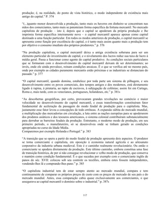 produção; é, na realidade, do ponto de vista histórico, o modo independente de existência mais
antigo do capital.” P. 374

“(...)quanto menor desenvolvida a produção, tanto mais os haveres em dinheiro se concentram nas
mãos dos comerciantes, tanto mais se patenteiam forma específica da fortuna mercantil. No mercado
capitalista de produção – isto é, depois que o capital se apoderam da própria produção e lhe
imprimiu forma específica inteiramente nova – o capital mercantil aparece apenas como capital
destinado a uma função particular. Em todos os modos anteriores de produção, o capital mercantil se
apresenta como função por excelência do capital, e é tanto mais assim quanto mais a produção tem
por objetivo o consumo imediato dos próprios produtores.” p. 376

“Na produção capitalista, o capital mercantil deixa a antiga existência soberana para ser um
elemento particular do investimento de capital, e o nivelamento dos lucros reduz sua taxa de lucro à
média geral. Passa a funcionar como agente do capital produtivo. As condições sociais particulares
que se formaram com o desenvolvimento do capital mercantil deixam de ser determinantes; ao
invés, onde ele ainda prevalece, reinam condições arcaicas. É o que se verifica até no mesmo país,
onde por exemplo as cidades puramente mercantis estão próximas e as industriais se distanciam do
passado.” p. 377

“O capital mercantil, quando domina, estabelece por toda parte um sistema de pilhagem, e seu
desenvolvimento entre os povos comerciais, dos tempos antigos e dos modernos, está diretamente
ligado à rapina, à pirataria, ao rapto de escravos, à subjugação de colônias; assim foi em Cartago,
Roma e, mais tarde, com os venezianos, portugueses, holandeses, etc.” p. 381s

“As descobertas geográficas, por certo, provocaram grandes revoluções no comércio e maior
velocidade no desenvolvimento do capital mercantil, e essas transformações constituíram fator
fundamental de aceleração da passagem do modo feudal de produção para o capitalista. Mas,
justamente esse fator levou a concepções de todo errôneas. A expansão súbita do mercado mundial,
a multiplicação das mercadorias em circulação, a luta entre as nações européias para se apoderarem
dos produtos asiáticos e dos tesouros americanos, o sistema colonial contribuíram substancialmente
para derrubar as barreiras feudais da produção. Entretanto, o moderno modo de produção, em seu
primeiro período, o manufatureiro, só se desenvolveu onde se tinham gerado as condições
apropriadas no curso da Idade Média.
Comparemos por exemplo Holanda e Portugal.” p. 383

“A transição que se opera a partir do modo feudal de produção apresenta dois aspectos. O produtor
se torna comerciante e capitalista, em oposição à economia natural agrícola e ao artesanato
corporativo da industria urbana medieval. Este é o caminho realmente revolucionário. Ou então o
comerciante se apodera diretamente da produção. Este último caminho, embora constitua uma fase
de transição histórica, de per si não consegue revolucionar o velho modo de produção, que conserva
e mantém como condição fundamental. É o que sucedeu por exemplo com o comerciante inglês de
panos do séc. XVII: colocou sob seu controle os tecelões, embora estes fossem independentes,
vendendo-lhes lã e comprando-lhes pano.” p. 385

“O capitalista industrial tem de estar sempre atento ao mercado mundial, compara e tem
continuamente de comparar os próprios preços de custo com os preços de mercado de seu país e do
mercado mundial. Antes, essa comparação cabia quase exclusivamente aos comerciantes, o que
assegurava ao capital mercantil o domínio sobre o industrial.” p. 387s



                                                117
 