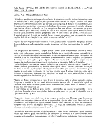 Parte Quinta – DIVISÃO DO LUCRO EM JURO E LUCRO DE EMPRESÁRIO. O CAPITAL
PRODUTOR DE JUROS

Capítulo XXI – O Capital Produtor de Juros

“Dinheiro – considerado aqui expressão autônoma de certa soma de valor, exista ela em dinheiro ou
em mercadorias – pode na produção capitalista transformar-se em capital, quando esse valor
determinado se transforma em valor que acresce, que se expande. É dinheiro produzindo lucro, isto
é, capacitando o capitalista a extrair dos trabalhadores determinada quantidade de trabalho não-pago
– produto excedente e mais-valia – e dela apropriar-se. Por isso, além do valor-de-uso, que possui
como dinheiro, passa a ter outro valor-de-uso, isto é, o de funcionar como capital. Seu valor-de-uso
consiste agora justamente no lucro que produz, uma vez transformado em capital. Nessa qualidade
de capital potencial, de meio de produzir lucro, torna-se mercadoria, mas mercadoria de gênero
peculiar. Vale dizer – o capital como capital se torna mercadoria.” p. 392

“A parte do lucro paga ao cedente chama-se de juro, que nada mais é que nome, designação especial
da parte do lucro, a qual o capitalista em ação, em vez de embolsar, entrega ao dono do capital.” p.
392

“Em seu processo de circulação, o capital nunca é capital e sim mercadoria ou dinheiro e apenas
assim existe então para os outros. Mercadoria e dinheiro são aí capital, não quando a mercadoria se
converte em dinheiro e o dinheiro em mercadoria, não em suas relações reais com o comprador ou
vendedor, e sim em suas relações ideais com o próprio capitalista (aspecto subjetivo) ou como fases
do processo de reprodução (aspecto objetivo). No movimento real, o capital é capital não no
processo de circulação, mas no processo de produção, o da exploração da força de trabalho.
A coisa é diferente com o capital produtor de juros, o que justamente marca seu caráter específico. O
dono do dinheiro, para valorizar seu dinheiro como capital, cede-o a terceiro, lança-o na circulação,
faz dele a mercadoria capital; capital não só para si, mas também para os outros; é capital para quem
o cede e a priori para a cessionário, é o valor que possui o valor-de-uso de obter mais-valia, lucro,
valor que se conserva no processo e volta, concluído seu papel, para quem o desembolsou primeiro,
no caso, o proprietário do dinheiro.” p. 397

“Quanto as demais mercadorias, o valor-de-uso é consumido após a última aquisição, quando
desaparece a substância da mercadoria simultaneamente com o valor. A mercadoria capital, ao
contrário, tem a peculiaridade de, pelo consumo do valor-de-uso, não só conservar o valor e o valor-
de-uso, mas também acrescê-los.
É esse valor-de-uso do dinheiro como capital – a propriedade de produzir o lucro médio – que o
capitalista financeiro aliena ao capitalista industrial pelo prazo em que põe à disposição dele o
capital emprestado.” p. 406

“Emprestar e tomar emprestado em vez de comprar e vender: essa diferença surge da natureza
específica da mercadoria, o capital. O que se paga então é o juro e não o preço da mercadoria. Se
chamarmos o juro de preço do capital-dinheiro, teremos forma irracional do preço, em contradição
completa com o conceito de preço da mercadoria. (...)o preço, de acordo com o conceito, é igual ao
valor expresso em dinheiro desse valor-de-uso.” p. 409

“Dinheiro ou mercadoria são em si capital potencial – como a força de trabalho – pelas seguintes
razões: 1)o dinheiro pode transformar-se em elementos de produção e é, como dinheiro, mera
expressão abstrata deles, a existência deles em valor; 2)os elementos materiais da riqueza possuem a


                                                118
 