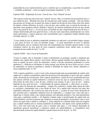 propriedade de já ser capital potencial, pois o contrário que os complementa, o que deles faz capital
– o trabalho assalariado – existe no regime de produção capitalista.” p. 410

Capítulo XXII – Repartição do Lucro. Taxa de Juro. Taxa “Natural” de Juro

“Do exposto resulta que não existe taxa “natural” de juro. Mas, ao contrário da taxa geral de lucro, a
taxa média de juro – diferindo das taxas de mercado que estão sempre oscilando – não tem limites
que possam ser fixados por lei geral, por tratar-se apenas da divisão do lucro bruto entre dois donos
do capital, a títulos diferentes; ao revés, a taxa de juro, seja a média, seja a eventual do mercado, se
apresente como grandeza estável, definida e tangível, de maneira totalmente diversa do que sucede
com a taxa geral de lucro. (...)A taxa de juro, na medida em que é determinada pela taxa de lucro, é
sempre determinada pela taxa geral de lucro, e não por taxas específicas predominantes em certos
ramos particulares, e menos ainda por lucro extraordinário que o capitalista isolado obtenha numa
atividade especial.” p. 420s

“A taxa média de juro se patenteia magnitude constante em cada país e em períodos longos, porque
a taxa geral de lucro só varia em períodos longos – as taxas particulares de lucro se alteram
constantemente, mas as variações num ramo são compensadas por variações opostas noutro. E essa
constância relativa da taxa geral de lucro reaparece justamente nesse caráter mais ou menos
constante da taxa média de lucro.” p. 422

Capítulo XXIII – Juro e Lucro de Empresário

“O juro se impõe, não se limitando a surgir eventualmente na produção, quando o industrial que
trabalha com capital alheio reparte o lucro bruto. Mesmo quando trabalha com capital próprio, seu
lucro se reparte em juro e lucro de empresário. Assim, a divisão meramente quantitativa se torna
qualitativa; (...)Inferem-se facilmente as razões porque essa divisão do lucro bruto em juro e lucro
de empresário, ao tornar-se qualitativa, estende à totalidade do capital esse caráter, impondo-o à
classe capitalista toda.” p. 433

“Sob o aspecto qualitativo, o juro é mais-valia, proporcionada pela nua propriedade do capital, pelo
capital em si, embora o proprietário esteja fora do processo de reprodução; é mais-valia que o capital
rende, dissociado de seu processo. Sob o aspecto quantitativo, a parte do lucro constituída pelo juro
não aparece referida ao capital industrial e comercial como tal, mas ao capital-dinheiro, e a taxa
dessa parte da mais-valia, a taxa de juro, confirma essa relação. É que a taxa de juro – embora
dependa da taxa geral de lucro – é determinada de maneira autônoma, e, além disso, se revela –
como o preço de mercado das mercadorias – relação fixa, uniforme e sempre dada, apesar de todas
as oscilações, contrastando com a taxa fluida do lucro. Se o capital todo estivesse nas mãos dos
capitalistas industriais, não existiria juro nem taxa de juro. (...)a parte do lucro bruto destacada do
juro constitui para o capitalista industrial lucro de empresário, e o próprio juro, mais-valia que o
capital por si mesmo rende e que renderá portanto sem aplicação produtiva. Isso está praticamente
certo para o capitalista isolado. (...)É disparate evidente supor a transformação do capital todo em
capital-dinheiro, sem haver pessoas que comprem os meios de produção e acrescentem valor a esses
meios nos quais todo o capital se configura. (...)Está implícito aí o absurdo ainda maior de imaginar
que o capital renderia juro no sistema capitalista de produção, sem operar como capital produtivo,
isto é, sem criar mais-valia da qual o juro é somente uma parte. (...) Se número demasiado de
capitalistas quisesse transformar o respectivo capital em capital-dinheiro, a conseqüência seria
desvalorização enorme do capital-dinheiro e queda imensa da taxa de juro.” p. 434s



                                                  119
 