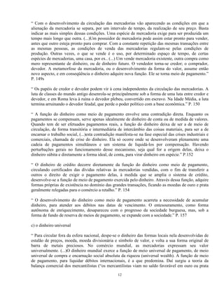 “ Com o desenvolvimento da circulação das mercadorias vão aparecendo as condições em que a
alienação da mercadoria se separa, por um intervalo de tempo, da realização de seu preço. Basta
indicar as mais simples dessas condições. Uma espécie de mercadoria exige para ser produzida um
tempo mais longo que outra. (...)Um possuidor de mercadoria pode assim estar pronto para vender,
antes que outro esteja pronto para comprar. Com a constante repetição das mesmas transações entre
as mesmas pessoas, as condições de venda das mercadorias regulam-se pelas condições de
produção. Outras vezes, o que se vende é o uso, por determinado espaço de tempo, de certas
espécies de mercadorias, uma casa, por ex.. (...) Um vende mercadoria existente, outra compra como
mero representante de dinheiro, ou de dinheiro futuro. O vendedor torna-se credor; o comprador,
devedor. A metamorfose da mercadoria, ou o desenvolvimento da forma do valor, assume então
novo aspecto, e em conseqüência o dinheiro adquire nova função. Ele se torna meio de pagamento.”
P. 149s

“ Os papéis de credor e devedor podem vir à cena independentes da circulação das mercadorias. A
luta de classes do mundo antigo desenrola-se principalmente sob a forma de uma luta entre credor e
devedor, e em Roma leva à ruína o devedor plebeu, convertido em escravo. Na Idade Média, a luta
termina arruinando o devedor feudal, que perde o poder político com a base econômica.” P. 150

“ A função do dinheiro como meio de pagamento envolve uma contradição direta. Enquanto os
pagamentos se compensam, serve apenas idealmente de dinheiro de conta ou de medida de valores.
Quando tem de ser efetuados pagamentos reais, a função do dinheiro deixa de ser a de meio de
circulação, de forma transitória e intermediária de intercâmbio das coisas materiais, para ser a de
encarnar o trabalho social, (...)esta contradição manifesta-se na fase especial das crises industriais e
comerciais, chamada de crise do dinheiro. Ela só ocorre onde se desenvolveram plenamente uma
cadeia de pagamentos simultâneos e um sistema de liquidá-los por compensação. Havendo
perturbações gerais no funcionamento desse mecanismo, seja qual for a origem delas, deixa o
dinheiro súbita e diretamente a forma ideal, de conta, para virar dinheiro em espécie.” P.152

“ O dinheiro de crédito decorre diretamente da função do dinheiro como meio de pagamento,
circulando certificados das dívidas relativas às mercadorias vendidas, com o fim de transferir a
outros o direito de exigir o pagamento delas, à medida que se amplia o sistema de crédito,
desenvolve-se a função de meio de pagamento exercida pelo dinheiro. Através dessa função, adquire
formas próprias de existência no domínio das grandes transações, ficando as moedas de ouro e prata
geralmente relegadas para o comércio a retalho.” P. 154

“ O desenvolvimento do dinheiro como meio de pagamento acarreta a necessidade de acumular
dinheiro, para atender aos débitos nas datas de vencimento. O entesouramento, como forma
autônoma de enriquecimento, desapareceu com o progresso da sociedade burguesa, mas, sob a
forma de fundo de reserva de meios de pagamento, se expande com a sociedade.” P. 157

c) o dinheiro universal

“ Para circular fora da esfera nacional, despe-se o dinheiro das formas locais nela desenvolvidas de
estalão de preços, moeda, moeda divisionária e símbolo de valor, e volta a sua forma original de
barra de metais preciosos. No comércio mundial, as mercadorias expressam seu valor
universalmente. (...)O dinheiro mundial exerce a função de meio universal de pagamento, de meio
universal de compra e encarnação social absoluta da riqueza (universal wealth). A função de meio
de pagamento, para liquidar débitos internacionais, é a que predomina. Daí surgiu a teoria da
balança comercial dos mercantilistas (“os mercantilistas viam no saldo favorável em ouro ou prata

                                                  12
 