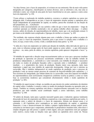 “As duas formas, juro e lucro de empresário, só existem em sua antinomia. São da mais-valia partes
designadas por categorias, classificações ou nomes diversos, sem se referirem a ela, mas uma se
referindo à outra: em virtude de uma parte do lucro transformar-se em juro, aparece a outra como
lucro de empresário.” p. 436

“Custa esforço a exploração do trabalho produtivo, execute-a o próprio capitalista ou outros por
delegação dele. Contrapondo-se ao juro, o lucro de empresário assume perante o capitalista ativo
feição independente da propriedade do capital, ou melhor, parece-lhe resultado de sua função de
não-proprietário, de ... trabalhador.
Forma-se então necessariamente em sua cachola a idéia de que o lucro de empresário – longe de
constituir oposição ao trabalho assalariado e de ser apenas trabalho alheio não-pago – é salário
mesmo, salário de direção, de superintendência de trabalho, maior que o do assalariado comum 1)
por tratar-se de trabalho mais complicado e 2)porque ele retribui a si mesmo.” p. 438

“Na realidade, não expressa relação alguma para com o trabalho a forma que ambas as partes do
lucro, o juro e o lucro do empresário, assumem, pois o que existe é a relação entre o trabalho e o
lucro, ou seja, a mais-valia, a soma, o todo, a unidade dessas duas partes.” p. 438

“A idéia de o lucro de empresário ser salário por direção do trabalho, idéia derivada de opor-se ao
juro, mais se robustece porque parte do lucro pode separar-se como salário – o que efetivamente
acontece – ou, antes, parte do salário, no sistema capitalista, pode aparecer integrando o lucro.” p.
441

“O trabalho de supervisão e direção surge necessariamente todas as vezes que o processo imediato
de produção se apresenta em processo socialmente combinado e não no trabalho isolado de
produtores independentes. (...)omitindo-se o setor mercantil, esse trabalho de direção é necessário
em todos os modos de produção baseados sobre a oposição entre o trabalhador – o produtor
imediato – e o proprietário dos meios de produção. Quanto maior essa oposição, tanto mais
importante o papel que esse trabalho de supervisão desempenha. Atinge por isso o máximo na
escravidão. Mas é também indispensável no modo capitalista de produção, pois o processo de
produção é nele ao mesmo tempo processo de consumo da força-de-trabalho pelo capitalista. (...)
Nos escritores da Antiguidade, que tinham diante de si a escravidão, esses dois aspectos do trabalho
de superintendência eram teoricamente inseparáveis conforme ocorria na prática e como os vêem
hoje os economistas modernos que consideram absolutamente válido o modo capitalista de
produção.” p. 441s

“O trabalho de supervisionar e dirigir, na medida em que decorre do caráter antinômico do domínio
do capital sobre o trabalho é comum a todos os modos de produção baseados na oposição entre as
classes. Também no sistema capitalista está direta e inseparavelmente entrosado com as funções
produtivas que todo trabalho social combinado impõe a certos indivíduos, como trabalho
específico.” p. 444

“O salário de direção, tanto para o gerente mercantil quanto para o industrial, aparece totalmente
dissociado do lucro de empresário nas fábricas cooperativas e nas empresas capitalistas por ações. A
separação entre o salário de direção e o lucro de empresário, fortuita nos demais casos, é aí
constante. (...)O Capitalista ativo contrapõe-se ao mero proprietário do capital, o capitalista
financeiro, e com o desenvolvimento do crédito o próprio capital-dinheiro assume caráter social,
concentra-se em bancos que o emprestam, substituindo os proprietários imediatos dele, além disso o
simples dirigente que não possui o capital a título algum, nem por empréstimo nem por qualquer
outro motivo, exerce todas as funções reais que cabem ao capitalista ativo como tal. Nessas

                                                120
 