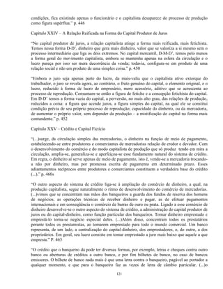 condições, fica existindo apenas o funcionário e o capitalista desaparece do processo de produção
como figura supérflua.” p. 446

Capítulo XXIV – A Relação Reificada na Forma do Capital Produtor de Juros

“No capital produtor de juros, a relação capitalista atinge a forma mais reificada, mais fetichista.
Temos nessa forma D-D’, dinheiro que gera mais dinheiro, valor que se valoriza a si mesmo sem o
processo intermediário que liga os dois extremos. No capital mercantil, D-M-D’, temos pelo menos
a forma geral do movimento capitalista, embora se mantenha apenas na esfera da circulação e o
lucro pareça por isso ser mera decorrência da venda; todavia, configura-se em produto de uma
relação social e não em produto de uma simples coisa.” p. 450

“Embora o juro seja apenas parte do lucro, da mais-valia que o capitalista ativo extorque do
trabalhador, o juro se revela agora, ao contrário, o fruto genuíno do capital, o elemento original, e o
lucro, reduzido à forma de lucro de empresário, mero acessório, aditivo que se acrescenta ao
processo de reprodução. Consumam-se então a figura de fetiche e a concepção fetichista do capital.
Em D-D’ temos a forma vazia do capital, a perversão, no mais alto grau, das relações de produção,
reduzidos a coisa: a figura que acende juros, a figura simples do capital, na qual ele se constitui
condição prévia de seu próprio processo de reprodução; capacidade do dinheiro, ou da mercadoria,
de aumentar o próprio valor, sem depender da produção – a mistificação do capital na forma mais
contundente.” p. 452

Capítulo XXV – Crédito e Capital Fictício

“(...)surge, da circulação simples das mercadorias, o dinheiro na função de meio de pagamento,
estabelecendo-se entre produtores e comerciantes de mercadorias relação de credor e devedor. Com
o desenvolvimento do comércio e do modo capitalista de produção que só produz tendo em mira a
circulação, amplia-se, generaliza-se e aperfeiçoa-se esse fundamento natural do sistema de crédito.
Em regra, o dinheiro aí serve apenas de meio de pagamento, isto é, vende-se a mercadoria trocando-
a não por dinheiro, mas por promessa escrita de pagamento em determinado prazo. Esses
adiantamentos recíprocos entre produtores e comerciantes constituem a verdadeira base do crédito
(...).” p. 460s

“O outro aspecto do sistema de crédito liga-se à ampliação do comércio de dinheiro, a qual, na
produção capitalista, segue naturalmente o ritmo de desenvolvimento do comércio de mercadorias.
(...)vimos que se concentram nas mãos dos banqueiros a guarda dos fundos de reserva dos homens
de negócios, as operações técnicas de receber dinheiro e pagar, as de efetuar pagamentos
internacionais e em conseqüência o comércio de barras de ouro ou prata. Ligado a esse comércio de
dinheiro desenvolve-se o outro aspecto do sistema de crédito, a administração do capital produtor de
juros ou do capital-dinheiro, como função particular dos banqueiros. Tomar dinheiro emprestado e
emprestá-lo torna-se negócio especial deles. (...)Além disso, concentram todos os prestatários
perante todos os prestamistas, ao tomarem emprestado para todo o mundo comercial. Um banco
representa, de um lado, a centralização do capital-dinheiro, dos emprestadores, e, do outro, a dos
proprietários. Em geral, seu lucro consiste em tomar emprestado a juro mais baixo que aquele a que
empresta.” P. 463

“O crédito que o banqueiro dá pode ter diversas formas, por exemplo, letras e cheques contra outro
banco ou aberturas de créditos a outro banco, e por fim bilhetes de banco, no caso de bancos
emissores. O bilhete de banco nada mais é que uma letra contra o banqueiro, pagável ao portador a
qualquer momento, e que para o banqueiro faz as vezes de letra de câmbio particular. (...)o

                                                 121
 