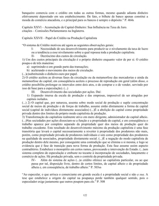 banqueiro comercia com o crédito em todas as outras formas, mesmo quando adianta dinheiro
efetivamente depositado em seu estabelecimento. De fato, o bilhete de banco apenas constitui a
moeda do comércio atacadista, e o principal para os bancos é sempre o depósito.” P. 464s

Capítulo XXVI – Acumulação de Capital-Dinheiro: Sua Influência na Taxa de Juro.
citações – Comissões Parlamentares na Inglaterra.

Capítulo XXVII – Papel do Crédito na Produção Capitalista

“O sistema de Crédito motivou até agora as seguintes observações gerais:
         I-      Necessidade de seu desenvolvimento para produzir-se o nivelamento da taxa de lucro
         ou a tendência a esse nivelamento sobre a qual repousa toda a produção capitalista.
         II-     Decréscimo dos custos de circulação.
1) Um dos custos principais da circulação é o próprio dinheiro enquanto valor de per si. O crédito
poupa-o de três maneiras:
     a) suprimindo-o em grande parte das transações;
     b) acelerando o movimento dos meios de circulação.
(...)c)substituindo o dinheiro-ouro por papel.
2) O crédito acelera as diversas fases da circulação ou da metamorfose das mercadorias e ainda da
metamorfose do capital; em conseqüência acelera o processo de reprodução em geral (além disso, o
crédito possibilita prolongar os intervalos entre dois atos, o de comprar e o de vender, servindo por
isso de base para a especulação). (...)
         III.    Desenvolvimento das sociedades por ações. Daí:
     1) Expansão imersa da escala de produção e das empresas, impossível de ser atingidas por
     capitais isolados.
(...) 2) O capital que, por natureza, assenta sobre modo social de produção e supõe concentração
social de meios de produção e de forças de trabalho, assume então diretamente a forma de capital
social (capital de indivíduos diretamente associados) (...)É a abolição do capital como propriedade
privada dentro dos limites do próprio modo capitalista de produção.
3) Transformação do capitalista realmente ativo em mero dirigente, administrador do capital alheio.
(...)Nas sociedades por ações dissociam-se a função e a propriedade do capital, e em conseqüência o
trabalho aparece por completo separado da propriedade quer dos meios de produção quer do
trabalho excedente. Este resultado do desenvolvimento máximo da produção capitalista é uma fase
transitória que levará o capital necessariamente a reverter à propriedade dos produtores não mais,
porém, como propriedade privada de produtores individuais e sim como propriedade dos produtores
na qualidade de associados, propriedade diretamente social. (...)É a negação do modo capitalista de
produção dentro dele mesmo, por conseguinte uma contradição que se elimina a si mesma, e logo se
evidencia que é fase de transição para nova forma de produção. Esta fase assume assim aspecto
contraditório. Estabelece o monopólio em certos ramos, provocando a intervenção do Estado. (...)um
sistema completo de especulação e embuste no tocante à incorporação de sociedades, lançamento e
comércio de ações. Há produção privada, sem o controle da propriedade privada.
         IV-     Além do sistema de ações (...)o crédito oferece ao capitalista particular, ou ao que
         passa por tal, disposição livre, dentro de certos limites, de capital alheio e de propriedade
         alheia e, em conseqüência, de trabalho alheio.” P. 503ss

“Ao especular, o que arrisca o comerciante em grande escala é a propriedade social e não a sua. A
tese que estabelece a origem do capital na poupança perde também qualquer sentido, pois o
especulador exige justamente que outros poupem para ele.” P. 508



                                                 122
 