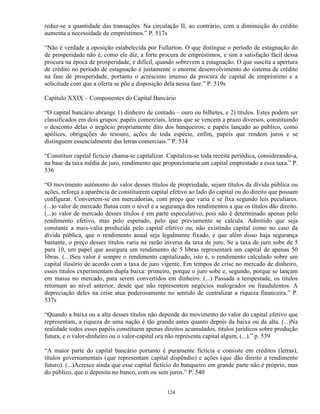 reduz-se a quantidade das transações. Na circulação II, ao contrário, com a diminuição do crédito
aumenta a necessidade de empréstimos.” P. 517s

“Não é verdade a oposição estabelecida por Fullarton. O que distingue o período de estagnação do
de prosperidade não é, como ele diz, a forte procura de empréstimos, e sim a satisfação fácil dessa
procura na época de prosperidade, e difícil, quando sobrevem a estagnação. O que suscita a apertura
de crédito no período de estagnação é justamente o enorme desenvolvimento do sistema de crédito
na fase de prosperidade, portanto o acréscimo imenso da procura de capital de empréstimo e a
solicitude com que a oferta se põe a disposição dela nessa fase.” P. 519s

Capítulo XXIX – Componentes do Capital Bancário

“O capital bancário abrange 1) dinheiro de contado – ouro ou bilhetes, e 2) títulos. Estes podem ser
classificados em dois grupos: papéis comerciais, letras que se vencem a prazo diversos, constituindo
o desconto delas o negócio propriamente dito dos banqueiros; e papéis lançado ao público, como
apólices, obrigações do tesouro, ações de toda espécie, enfim, papéis que rendem juros e se
distinguem essencialmente das letras comerciais.” P. 534

“Constituir capital fictício chama-se capitalizar. Capitaliza-se toda receita periódica, considerando-a,
na base da taxa média de juro, rendimento que proporcionaria um capital emprestado a essa taxa.” P.
536

“O movimento autônomo do valor desses títulos de propriedade, sejam títulos da dívida pública ou
ações, reforça a aparência de constituirem capital efetivo ao lado do capital ou do direito que possam
configurar. Convertem-se em mercadorias, com preço que varia e se fixa segundo leis peculiares.
(...)o valor de mercado flutua com o nível e a segurança dos rendimentos a que os títulos dão direito.
(...)o valor de mercado desses títulos é em parte especulativo, pois não é determinado apenas pelo
rendimento efetivo, mas pelo esperado, pelo que previamente se calcula. Admitido que seja
constante a mais-valia produzida pelo capital efetivo ou, não existindo capital como no caso da
dívida pública, que o rendimento anual seja legalmente fixado, e que além disso haja segurança
bastante, o preço desses títulos varia na razão inversa da taxa de juro. Se a taxa de juro sobe de 5
para 10, um papel que assegura um rendimento de 5 libras representará um capital de apenas 50
libras. (...)Seu valor é sempre o rendimento capitalizado, isto é, o rendimento calculado sobre um
capital ilusório de acordo com a taxa de juro vigente. Em tempos de crise no mercado de dinheiro,
esses títulos experimentam dupla baixa: primeiro, porque o juro sobe e, segundo, porque se lançam
em massa no mercado, para serem convertidos em dinheiro. (...) Passada a tempestade, os títulos
retornam ao nível anterior, desde que não representem negócios malogrados ou fraudulentos. A
depreciação deles na crise atua poderosamente no sentido de centralizar a riqueza financeira.” P.
537s

“Quando a baixa ou a alta desses títulos não depende do movimento do valor do capital efetivo que
representam, a riqueza de uma nação é tão grande antes quanto depois da baixa ou da alta. (...)Na
realidade todos esses papéis constituem apenas direitos acumulados, títulos jurídicos sobre produção
futura, e o valor-dinheiro ou o valor-capital ora não representa capital algum, (...).” p. 539

“A maior parte do capital bancário portanto é puramente fictícia e consiste em créditos (letras),
títulos governamentais (que representam capital dispêndio) e ações (que dão direito a rendimento
futuro). (...)Acresce ainda que esse capital fictício do banqueiro em grande parte não é próprio, mas
do público, que o deposita no banco, com ou sem juros.” P. 540


                                                  124
 