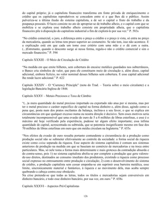 do capital próprio; já o capitalista financeiro transforma em fonte privada de enriquecimento o
crédito que os capitalistas reprodutivos se concedem entre si e que lhes dá o público. Assim
pulveriza-se a última ilusão do sistema capitalista, a de ser o capital o fruto do trabalho e da
poupança pessoais. O lucro consiste no ato de apropriar-se de trabalho alheio, e o capital com que se
mobiliza e se explora esse trabalho alheio consiste em propriedade alheia, que o capitalista
financeiro põe à disposição do capitalista industrial a fim de explorá-lo por sua vez.” P. 583s

“No crédito comercial, o juro, a diferença entre o preço a crédito e o preço à vista, só entra no preço
da mercadoria, quando as letras tem prazo superior ao costumeiro. Se não tem, isso não acontece. E
a explicação está em que cada um tome esse critério com uma mão e o dá com a outra.
(...)Entretanto, quando o desconto surge aí nessa forma, regula-o não o crédito comercial e sim o
mercado financeiro.” P. 594

Capítulo XXXIII – O Meio de Circulação de Crédito

“Na medida em que emite bilhetes, sem cobertura do encaixe metálico guardados nos subterrâneos,
o Banco cria símbolos de valor, que para ele constituem meio de circulação e, além disso, capital
adicional, embora fictício, no valor nominal desses bilhetes sem cobertura. E esse capital adicional
lhe rende lucro adicional.” P. 622

Capítulo XXXIV – O “Currency Principle” (nota do Trad. – Teoria sobre o meio circulante) e a
legislação Bancária Inglesa de 1844.

Capítulo XXXV – Metais Preciosos e Taxa de Câmbio

“(...)a mera quantidade do metal precioso importado ou exportado não atua por si mesma, mas por
ter o metal precioso o caráter específico de capital na forma dinheiro e, além disso, agindo como a
pena que, posta num dos pratos oscilantes da balança, inclina-a a seu favor, o que se explica em
circunstâncias em que qualquer excesso numa ou noutra direção é decisivo. Sem esses motivos seria
totalmente incompreensível que uma evasão de ouro de 5 a 8 milhões de libras esterlinas, e esse é o
máximo até hoje verificado pela experiência, pudesse ter algum efeito importante; essa ínfima
quantidade de capital, acrescentada ou subtraída, que se patenteia insignificante mesmo em fase dos
70 milhões de libras esterlinas em ouro que em média circulam na Inglaterra.” P. 655s

“Nos efeitos da evasão de ouro ressalta portanto contundente a circunstância de a produção como
produção social não se submeter efetivamente ao controle da sociedade: a forma social da riqueza
existe como coisa separada da riqueza. Esse aspecto do sistema capitalista é comum aos sistemas
anteriores de produção na medida em que se baseiam no comércio de mercadorias e na troca entre
particulares. Mas, só nele toma a forma mais determinante e mais grotesca da contradição absurda e
do contra-senso, pois 1) no sistema capitalista aboliu-se por completo a produção que gera valores-
de-uso diretos, destinados ao consumo imediato dos produtores, existindo a riqueza como processo
social expresso no entrosamento entre produção e circulação; 2) com o desenvolvimento do sistema
de crédito, a produção capitalista sem cessar empenha-se em suprimir essa barreira metálica, esse
limite, sincronicamente material e fantástico, à riqueza e ao movimento dela, mas acaba sempre
quebrando a cabeça contra esse obstáculo.
Na crise pretende-se que todas as letras, todos os títulos e mercadorias sejam conversíveis em
dinheiro bancário, e todo esse dinheiro bancário, por sua vez, em ouro.” P. 658s

Capítulo XXXVI – Aspectos Pré-Capitalistas


                                                 126
 
