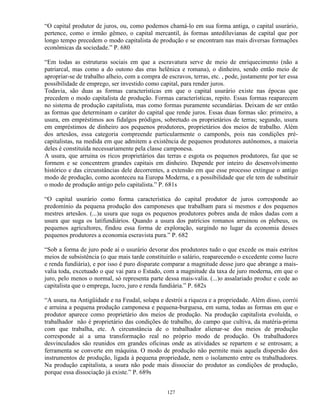 “O capital produtor de juros, ou, como podemos chamá-lo em sua forma antiga, o capital usurário,
pertence, como o irmão gêmeo, o capital mercantil, às formas antediluvianas de capital que por
longo tempo precedem o modo capitalista de produção e se encontram nas mais diversas formações
econômicas da sociedade.” P. 680

“Em todas as estruturas sociais em que a escravatura serve de meio de enriquecimento (não a
patriarcal, mas como a do outono das eras helênica e romana), o dinheiro, sendo então meio de
apropriar-se de trabalho alheio, com a compra de escravos, terras, etc. , pode, justamente por ter essa
possibilidade de emprego, ser investido como capital, para render juros.
Todavia, são duas as formas características em que o capital usurário existe nas épocas que
precedem o modo capitalista de produção. Formas características, repito. Essas formas reaparecem
no sistema de produção capitalista, mas como formas puramente secundárias. Deixam de ser então
as formas que determinam o caráter do capital que rende juros. Essas duas formas são: primeiro, a
usura, em empréstimos aos fidalgos pródigos, sobretudo os proprietários de terras; segundo, usura
em empréstimos de dinheiro aos pequenos produtores, proprietários dos meios de trabalho. Além
dos artesãos, essa categoria compreende particularmente o camponês, pois nas condições pré-
capitalistas, na medida em que admitem a existência de pequenos produtores autônomos, a maioria
deles é constituída necessariamente pela classe camponesa.
A usura, que arruina os ricos proprietários das terras e esgota os pequenos produtores, faz que se
formem e se concentrem grandes capitais em dinheiro. Depende por inteiro do desenvolvimento
histórico e das circunstâncias dele decorrentes, a extensão em que esse processo extingue o antigo
modo de produção, como aconteceu na Europa Moderna, e a possibilidade que ele tem de substituir
o modo de produção antigo pelo capitalista.” P. 681s

“O capital usurário como forma característica do capital produtor de juros corresponde ao
predomínio da pequena produção dos camponeses que trabalham para si mesmos e dos pequenos
mestres artesãos. (...)a usura que suga os pequenos produtores pobres anda de mãos dadas com a
usura que suga os latifundiários. Quando a usura dos patrícios romanos arruinou os plebeus, os
pequenos agricultores, findou essa forma de exploração, surgindo no lugar da economia desses
pequenos produtores a economia escravista pura.” P. 682

“Sob a forma de juro pode aí o usurário devorar dos produtores tudo o que excede os mais estritos
meios de subsistência (o que mais tarde constituirão o salário, reaparecendo o excedente como lucro
e renda fundiária), e por isso é puro disparate comparar a magnitude desse juro que abrange a mais-
valia toda, excetuado o que vai para o Estado, com a magnitude da taxa de juro moderna, em que o
juro, pelo menos o normal, só representa parte dessa mais-valia. (...)o assalariado produz e cede ao
capitalista que o emprega, lucro, juro e renda fundiária.” P. 682s

“A usura, na Antigüidade e na Feudal, solapa e destrói a riqueza e a propriedade. Além disso, corrói
e arruina a pequena produção camponesa e pequena-burguesa, em suma, todas as formas em que o
produtor aparece como proprietário dos meios de produção. Na produção capitalista evoluída, o
trabalhador não é proprietário das condições de trabalho, do campo que cultiva, da matéria-prima
com que trabalha, etc. A circunstância de o trabalhador alienar-se dos meios de produção
corresponde aí a uma transformação real no próprio modo de produção. Os trabalhadores
desvinculados são reunidos em grandes oficinas onde as atividades se repartem e se entrosam; a
ferramenta se converte em máquina. O modo de produção não permite mais aquela dispersão dos
instrumentos de produção, ligada à pequena propriedade, nem o isolamento entre os trabalhadores.
Na produção capitalista, a usura não pode mais dissociar do produtor as condições de produção,
porque essa dissociação já existe.” P. 689s


                                                 127
 