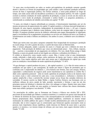 “A usura atua revolucionária em todos os modos pré-capitalistas de produção somente quando
destrói e dissolve as formas de propriedade que, pela solidez e pela constante produção uniforme,
servem de base à organização política. Em formas asiáticas, a usura pode perdurar ao longo do
tempo, sem nada causar além da decadência econômica e da corrupção política. Só onde e quando
existem as demais condições do modo capitalista de produção, a usura se revela um dos meios de
constituir o novo modo de produção, arruinando o senhor feudal e os pequenos produtores, e
centralizando as condições de trabalho convertidas em capital.” P. 684

“A usura, em relação à riqueza subordinada ao consumo, é historicamente importante, por ser ela
mesma um processo de aparecimento do capital. O capital usurário e a fortuna mercantil propiciam a
formação de uma riqueza monetária, independente da propriedade da terra. (...)O que a riqueza
pródiga e corruptora quer é dinheiro como dinheiro, como meio de comprar tudo (e para pagar as
dívidas). O pequeno produtor precisa de dinheiro sobretudo para pagar (desempenha aí importante
papel a circunstância de os pagamentos em produtos ou serviços aos senhores da terra e ao Estado se
transformarem em renda e tributos em dinheiro). Em ambos os casos, o dinheiro serve de dinheiro.”
P. 686

“Basta que morra uma vaca para o pequeno camponês ficar incapacitado de recomeçar a produção
na escala antiga. Cai sob o guante da usura, e a partir daí nunca mais se libertará dela.
Mas, o terreno adequado, amplo e peculiar da usura é a função que tem o dinheiro de meio de
pagamento. Toda prestação de dinheiro que vence em determinado prazo – foro, tributo, imposto,
etc. – acarreta a necessidade de um pagamento em dinheiro. Por isso, desde Roma antiga à Idade
Moderna, a usura em grande escala se tem ligado aos coletores e cobradores de tributos (...).
O crédito se desenvolve como reação contra a usura. Mas, é mister evitar aí uma interpretação
errada, sobretudo a dada pelos antigos, pelos patriarcas da Igreja, por Lutero e pelos primeiros
socialistas. Essa reação significa nem mais nem menos que a subordinação do capital que rende
juros as condições e necessidades do modo capitalista de produção.” P. 687s

“O que distingue o capital produtor de juros, (...)do capital usurário (...), é o fato de serem outras as
condições em que opera e, por conseguinte, de mudar por inteiro a figura do prestatário que se
confronta com o emprestador do dinheiro. (...)Um homem sem fortuna, mas com energia, firmeza,
capacidade e conhecimento do negócio pode assim transformar-se em capitalista (o crédito lhe é
dado como capitalista potencial – aliás no modo capitalista de produção avalia-se de maneira mais
ou menos exata o valor comercial de cada um), e essa circunstância (...)robustece o domínio do
capital, amplia-lhe a base e permite-lhe recrutar sempre novas forças das camadas inferiores da
sociedade. O mesmo ocorria na Idade Média: a Igreja Católica formava sua hierarquia com as
melhores cabeças do povo, pondo de lado, posição, nascimento e fortuna, o que era um dos
principais meios de fortalecer o domínio do clero e de subjugar os leigos. Quanto mais uma classe
dominante é capaz de acolher em seus quadros os homens mais valiosos das classes dominadas,
tanto mais sólido e perigoso é seu domínio.” P. 688s

“As associações de crédito, que se formaram em Veneza e Gênova nos séculos XII e XIV,
provieram da necessidade que tinham o comércio marítimo e o comércio em grosso nele baseado de
se libertar do domínio da usura anacrônica e dos monopolizadores do comércio do dinheiro. Se os
bancos propriamente ditos, fundados nessas cidades-repúblicas, constituem ao mesmo tempo
instituições de crédito público dos quais o Estado recebia adiantamentos por conta de impostos a
arrecadar, não se deve esquecer que os comerciantes que formavam aquelas associações eram as
pessoas mais importantes dessas repúblicas, tendo interesse de libertar da usura tanto o governo
quanto a si mesmos, e ao mesmo tempo de reforçar, por esse meio, mais seguro domínio sobre o
Estado.” P. 690

                                                  128
 