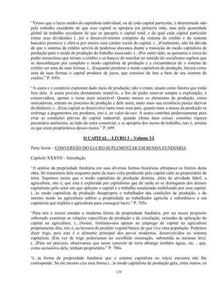 “Vimos que o lucro médio do capitalista individual, ou de todo capital particular, é determinado não
pelo trabalho excedente de que esse capital se apropria em primeira mão, mas pela quantidade
global de trabalho excedente de que se apropria o capital total, e da qual cada capital particular
extrai seus dividendos (...)só o desenvolvimento completo do sistema de crédito e do sistema
bancário promove e efetiva por inteiro esse caráter social do capital. (...)Finalmente, não há dúvida
de que o sistema de crédito servirá de poderosa alavanca diante a transição do modo capitalista de
produção para o modo de produção do trabalho associado. (...)Por outro lado, as quimeras a cerca do
poder miraculoso que teriam o crédito e os bancos de marchar no sentido do socialismo supõem que
se desconheçam por completo o modo capitalista de produção e a circunstância de o sistema de
crédito ser uma de suas formas. (...)Enquanto perdurar o modo capitalista de produção, haverá como
uma de suas formas o capital produtor de juros, que constitui de fato a base de seu sistema de
crédito.” P. 695s

“A usura e o comércio exploram dado meio de produção; não o criam; atuam como fatores que estão
fora dele. A usura procura diretamente mantê-lo, a fim de poder renovar sempre a exploração; é
conservadora, apenas o torna mais miserável. Quanto menos os elementos de produção, como
mercadorias, entram no processo de produção e dele saem, tanto mais sua existência parece derivar
do dinheiro, (...)Esse capital se desenvolve tanto mais num país, quanto mais a massa da produção se
restringe a pagamentos em produtos, isto é, ao valor-de-uso. A usura contribui poderosamente para
criar as condições prévias do capital industrial, quando efetua duas coisas: constitui riqueza
pecuniária autônoma, ao lado do setor comercial, e se apropria dos meios de trabalho, isto é, arruína
os que eram proprietários desses meios.” P. 699

                              O CAPITAL – LIVRO 3 – Volume VI

Parte Sexta – CONVERSÃO DO LUCRO SUPLEMENTAR EM RENDA FUNDIÁRIA

Capítulo XXXVII – Introdução

“A análise da propriedade fundiária em suas diversas formas históricas ultrapassa os limites desta
obra. Só trataremos dela enquanto parte da mais-valia produzida pelo capital cabe ao proprietário da
terra. Supomos assim que o modo capitalista de produção domina, além da atividade fabril, a
agricultura, isto é, que esta é explorada por capitalistas que de saída só se distinguem dos demais
capitalistas pelo setor em que aplicam o capital e o trabalho assalariado mobilizado por esse capital.
(...)o modo capitalista de produção desapropria o trabalhador das condições de produção, e do
mesmo modo na agricultura subtrai a propriedade ao trabalhador agrícola e subordina-o a um
capitalista que explora a agricultura para conseguir lucro.” P. 705s

“Para nós é mister estudar a moderna forma da propriedade fundiária, por ser nosso propósito
sobretudo examinar as relações específicas de produção e de circulação, oriundas da aplicação do
capital na agricultura. (...)Assim, limitamo-nos apenas ao emprego de capital na agricultura
propriamente dita, isto é, na lavoura do produto vegetal básico de que vive uma população. Podemos
dizer trigo, pois este é o alimento principal dos povos modernos, desenvolvidos no sistema
capitalista. (Em vez de trigo poderíamos ter escolhido mineração, submetida as mesmas leis).
(...)Para ser precisos, observamos que nesse conceito de terra abrange também águas, etc. , que,
como acessórios dela, tenham proprietário.” P. 706s

“(...)a forma de propriedade fundiária que o sistema capitalista no início encontra não lhe
corresponde. Só ele mesmo cria essa forma (...)o modo capitalista de produção gera, entre outros, os

                                                 129
 