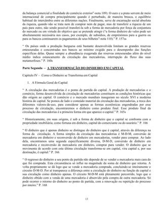 da balança comercial a finalidade do comércio exterior”-nota 109). O ouro e a prata servem de meio
internacional de compra principalmente quando é perturbado, de maneira brusca, o equilíbrio
habitual do intercâmbio entre as diferentes nações. Finalmente, serve de encarnação social absoluta
da riqueza, quando não se trata nem de comprar nem de pagar, mas de transferir a riqueza de um
país para outro, não sendo possível transferi-la sob a forma de mercadoria por força da conjuntura
do mercado ou em virtude do objetivo que se pretende atingir (“a forma dinheiro do valor pode ser
absolutamente necessária nos casos, por exemplo, de subsídios, de empréstimos para a guerra ou
para os bancos continuarem os pagamentos de seus bilhetes”-nota 110).” P. 157ss

“ Os países onde a produção burguesa está bastante desenvolvida limitam as grandes reservas
entesouradas e concentradas nos bancos ao mínimo exigido para o desempenho das funções
específicas delas. Quase sempre a abundância exagerada das reservas entesouradas além do nível
médio indica estancamento da circulação das mercadorias, interrupção do fluxo das suas
metamorfoses.” P. 160s

Parte Segunda – A TRANSFORMAÇÃO DO DINHEIRO EM CAPITAL

Capítulo IV – Como o Dinheiro se Transforma em Capital

   1. A Fórmula Geral do Capital

“ A circulação das mercadorias é o ponto de partida do capital. A produção de mercadorias e o
comércio, forma desenvolvida da circulação de mercadorias constituem as condições históricas que
dão origem ao capital. O comércio e o mercado mundiais inauguram no século XVI a moderna
história do capital. Se pomos de lado o conteúdo material da circulação das mercadorias, a troca dos
diferentes valores-de-uso, para considerar apenas as formas econômicas engendradas por esse
processo de circulação, encontraremos o dinheiro como produto final. Esse produto final da
circulação das mercadorias é a primeira forma em que aparece o capital.” P. 165s

“ Historicamente, em suas origens, é sob a forma de dinheiro que o capital se confronta com a
propriedade imobiliária; como fortuna em dinheiro, capital do comerciante ou do usurário.” P. 166

“ O dinheiro que é apenas dinheiro se distingue do dinheiro que é capital, através da diferença na
forma da circulação. A forma simples da circulação das mercadorias é M-D-M, conversão de
mercadoria em dinheiro e reconversão de dinheiro em mercadorias, vender para comprar. Ao lado
dela, encontramos uma segunda especificamente diversa, D-M-D, conversão de dinheiro em
mercadoria e reconversão de mercadoria em dinheiro, comprar para vender. O dinheiro que se
movimenta de acordo com esta última circulação transforma-se em capital, vira capital e, por sua
destinação, é capital.” P. 166

“ O regresso do dinheiro a seu ponto de partida não depende de se vender a mercadoria mais cara do
que foi comprada. Esta circunstância só influi na magnitude da soma de dinheiro que retorna. A
volta propriamente se dá logo que se vende a mercadoria comprada, concluindo-se inteiramente o
circuito D-M-D. Por aí transparece a diferença entre a circulação do dinheiro na função de capital e
sua circulação como dinheiro apenas. O circuito M-D-M está plenamente percorrido, logo que o
dinheiro obtido com a venda de uma mercadoria é absorvido pela compra de outra mercadoria. Só
pode ocorrer o retorno do dinheiro ao ponto de partida, com a renovação ou repetição do processo
por inteiro.” P. 168



                                                13
 