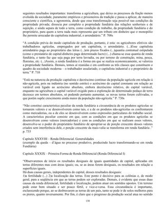 seguintes resultados importantes: transforma a agricultura, que deixa os processos da fração menos
evoluída da sociedade, puramente empíricos e prisioneiros da tradição e passa a aplicar, de maneira
consciente e científica, a agronomia, desde que essa transformação seja possível nas condições da
propriedade privada; dissocia por completo a propriedade fundiária das relações senhoriais e de
sujeição, e ainda separa de todo a terra, como condição de trabalho, da propriedade fundiária e do
proprietário, para quem a terra nada mais representa que um tributo em dinheiro que o monopólio
lhe permite arrecadar do capitalista industrial, o arrendatário.” P. 708s

“A condição prévia do modo capitalista de produção, portanto, é esta: os agricultores efetivos são
trabalhadores agrícolas, empregados por um capitalista, o arrendatário. (...)Esse capitalista
arrendatário paga ao proprietário das letras (...)em prazos fixados (...)quantia contratual estipulada
(como o prestatário de capital-dinheiro paga determinado lucro) (...) chama-se essa quantia de renda
fundiária, e tanto faz que seja paga por terra lavradia, ou por terreno de construção, mina, pesca,
florestas, etc. (...)Assim, a renda fundiária é a forma em que se realiza economicamente, se valoriza
a propriedade fundiária. Demais, temos aí reunidas e em confronto as três classes que constituem o
quadro da sociedade moderna – o trabalhador assalariado, o capitalista industrial e o proprietário da
terra.” P. 710

“Está na natureza da produção capitalista o decréscimo contínuo da população agrícola em relação à
não-agrícola, pois na indústria (no sentido estrito) o acréscimo do capital constante em relação ao
variável está ligado ao acréscimo absoluto, embora decréscimo relativo, do capital variável,
enquanto na agricultura o capital variável exigido para a exploração de determinado pedaço de terra
decresce em termos absolutos, só podendo portanto aumentar, se novas terras forem cultivadas, o
que porém supõe crescimento ainda maior da população não-agrícola.” P. 730s

“Não constitui característica peculiar da renda fundiária a circunstância de os produtos agrícolas se
tornarem valores e se desenvolverem como tais, e a de os produtos não-agrícolas os confrontarem
como mercadorias, ou a de eles se desenvolverem como expressões particulares do trabalho social.
A característica peculiar consiste em que, com as condições em que os produtos agrícolas se
desenvolvem como valores (mercadorias) e com as condições em que se realizam esses valores,
desenvolve-se o poder do proprietário fundiário de apropriar-se de porção crescente desses valores
criados sem interferência dele, e porção crescente da mais-valia se transforma em renda fundiária .”
p. 733

Capítulo XXXVIII – Renda Diferencial. Generalidades
(exemplo da queda – d’água no processo produtivo, produzindo lucro transformando-se em renda
Fundiária)

Capítulo XXXIX – Primeira Forma de Renda Diferencial (Renda Diferencial I)

“Observaremos de início os resultados desiguais de iguais quantidades de capital, aplicadas em
terras diferentes mas com áreas iguais; ou, se as áreas forem desiguais, os resultados em relação a
superfícies iguais.
Há duas causas gerais, independentes do capital, desses resultados desiguais:
1)a fertilidade (...) 2)a localização das terras. Este ponto é decisivo para as colônias e, de modo
geral, para a seqüência em que as terras podem ser exploradas. Demais, é evidente que essas duas
causas da renda diferencial, fertilidade e localização, podem atuar em sentidos opostos. Um terreno
pode estar bem situado e ser pouco fértil, e vice-e-versa. Essa circunstância é importante,
esclarecendo porque, ao se desbravarem as terras de um país, tanto se pode ir de solos melhores para
os piores, quanto inversamente. Por fim, é claro que o progresso da produção social atua no sentido

                                                 130
 