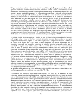 “O que caracteriza a colônia – só estamos falando das colônias agrícolas propriamente ditas – não é
apenas a quantidade das terras férteis existentes em estado natural. É antes a circunstância de não
constituírem elas propriedade, de não estarem submetidas ao regime de propriedade fundiária. E, no
tocante à terra, a grande diferença entre os velhos países e as colônias é esta: não existir nelas, de
fato ou de direito, a propriedade fundiária. (...)Aí, na realidade, a propriedade fundiária não limita o
emprego de capital ou até de trabalho sem capital; a circunstância de os colonos já instalados se
terem apoderado de parte das terras não exclui os que chegam depois da possibilidade de
empregarem o capital ou o trabalho em novas terras. (...)Para o proprietário da terra, a mera
propriedade jurídica não gera renda. Confere-lhe entretanto o poder de impedir a exploração de sua
terra até que as condições econômicas propiciem valorização donde retirem o excedente, seja a terra
aplicada propriamente na agricultura, seja em outros ramos de produção, como construção, etc.
(...)Se a procura exige o desbravamento de novas terras, digamos de terras menos férteis que as até
então cultivadas, arrendá-las-á de graça o proprietário, porque o preço de mercado do produto
agrícola elevou-se o suficiente para que o capital nelas empregado pague o preço de produção e por
conseguinte proporcione o lucro normal? De maneira nenhuma. É mister que o capital empregado
lhe dê renda. Só as arrendará quando um arrendamento lhe possa ser pago.” P. 869s

“A relação entre o preço de produção e o valor de uma mercadoria é determinada exclusivamente
pela relação entre a parte variável e a constante do capital com que é produzida, ou seja, pela
composição orgânica desse capital. Se num ramo de produção a composição de capital é inferior à
do capital social médio, isto é, se a parte variável, empregada em salários, comparada com a
constante, empregada nas condições materiais do trabalho, constitui proporção maior que a
encontrada no capital social médio, então o valor do produto desse ramo estará necessariamente
acima do preço de produção. Vale dizer, por empregar mais trabalho vivo, esse capital, para igual
exploração do trabalho, produz quantidade maior da mais-valia, portanto mais lucro que parte
alíquota da mesma grandeza do capital social médio. (...)A composição do capital na agricultura
propriamente dita, se é inferior à do capital social médio, expressa imediatamente nos países
industrializados que a agricultura não progrediu no mesmo ritmo da indústria de transformação.
(...)Para nosso propósito não é mister entrar em pormenores de uma questão que só a estatística pode
decidir, a saber, se em determinado país de produção capitalista, (...)a composição do capital
agrícola é inferior à do capital social médio. Seja como for, o certo teoricamente é que, só nessa
hipótese, o valor dos produtos agrícolas pode ultrapassar o preço de produção deles; em outras
palavras, tomando-se por medida capital de composição social média, de igual magnitude, é maior a
mais-valia que um capital produz na agricultura, o trabalho excedente (e por conseguinte o trabalho
vivo em geral) que mobiliza e comanda.
Só admitida esta condição pode existir a forma de renda fundiária que estamos considerando e por
isso basta, para analisá-la, estabelecer essa suposição.” P. 872s

“Vejamos em que consiste a essência da renda absoluta. Para igual taxa de mais-valia ou para
exploração igual do trabalho, capitais de igual magnitude produzem em diversos ramos, de acordo
com as diferenças na composição média, quantidades diferentes de mais-valia. Na indústria, essas
quantidades diversas de mais-valia se igualam no nível do lucro médio e se repartem uniformemente
pelos capitais industriais como se fossem partes alíquotas do capital social. A propriedade fundiária
impede que assim se nivelem os capitais empregados na terra e se apodera de parte da mais-valia
que de outro modo entraria nesse nivelamento que dá a taxa geral de lucro; é o que se dá quando a
produção precisa de terra, seja para a agricultura, seja para a indústria extrativa. A renda representa
então parte do valor, mais particularmente da mais-valia das mercadorias, a qual em vez de caber à
classe capitalista que a tirou dos trabalhadores, pertence aos proprietários que as extraíram dos
capitalistas. Aqui estamos supondo que o capital agrícola mobiliza mais trabalho que o capital não-

                                                  133
 