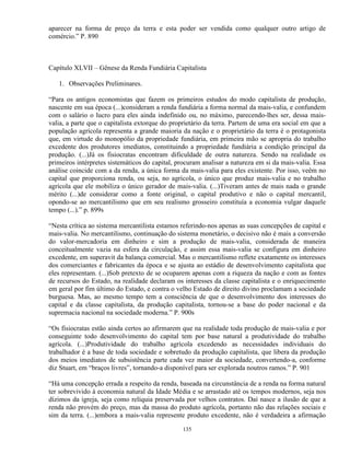 aparecer na forma de preço da terra e esta poder ser vendida como qualquer outro artigo de
comércio.” P. 890



Capítulo XLVII – Gênese da Renda Fundiária Capitalista

   1. Observações Preliminares.

“Para os antigos economistas que fazem os primeiros estudos do modo capitalista de produção,
nascente em sua época (...)consideram a renda fundiária a forma normal da mais-valia, e confundem
com o salário o lucro para eles ainda indefinido ou, no máximo, parecendo-lhes ser, dessa mais-
valia, a parte que o capitalista extorque do proprietário da terra. Partem de uma era social em que a
população agrícola representa a grande maioria da nação e o proprietário da terra é o protagonista
que, em virtude do monopólio da propriedade fundiária, em primeira mão se apropria do trabalho
excedente dos produtores imediatos, constituindo a propriedade fundiária a condição principal da
produção. (...)Já os fisiocratas encontram dificuldade de outra natureza. Sendo na realidade os
primeiros intérpretes sistemáticos do capital, procuram analisar a natureza em si da mais-valia. Essa
análise coincide com a da renda, a única forma da mais-valia para eles existente. Por isso, veêm no
capital que proporciona renda, ou seja, no agrícola, o único que produz mais-valia e no trabalho
agrícola que ele mobiliza o único gerador de mais-valia. (...)Tiveram antes de mais nada o grande
mérito (...)de considerar como a fonte original, o capital produtivo e não o capital mercantil,
opondo-se ao mercantilismo que em seu realismo grosseiro constituía a economia vulgar daquele
tempo (...).” p. 899s

“Nesta crítica ao sistema mercantilista estamos referindo-nos apenas as suas concepções de capital e
mais-valia. No mercantilismo, continuação do sistema monetário, o decisivo não é mais a conversão
do valor-mercadoria em dinheiro e sim a produção de mais-valia, considerada de maneira
conceitualmente vazia na esfera da circulação, e assim essa mais-valia se configura em dinheiro
excedente, em superavit da balança comercial. Mas o mercantilismo reflete exatamente os interesses
dos comerciantes e fabricantes da época e se ajusta ao estádio de desenvolvimento capitalista que
eles representam. (...)Sob pretexto de se ocuparem apenas com a riqueza da nação e com as fontes
de recursos do Estado, na realidade declaram os interesses da classe capitalista e o enriquecimento
em geral por fim último do Estado, e contra o velho Estado de direito divino proclamam a sociedade
burguesa. Mas, ao mesmo tempo tem a consciência de que o desenvolvimento dos interesses do
capital e da classe capitalista, da produção capitalista, tornou-se a base do poder nacional e da
supremacia nacional na sociedade moderna.” P. 900s

“Os fisiocratas estão ainda certos ao afirmarem que na realidade toda produção de mais-valia e por
conseguinte todo desenvolvimento do capital tem por base natural a produtividade do trabalho
agrícola. (...)Produtividade do trabalho agrícola excedendo as necessidades individuais do
trabalhador é a base de toda sociedade e sobretudo da produção capitalista, que libera da produção
dos meios imediatos de subsistência parte cada vez maior da sociedade, convertendo-a, conforme
diz Stuart, em “braços livres”, tornando-a disponível para ser explorada noutros ramos.” P. 901

“Há uma concepção errada a respeito da renda, baseada na circunstância de a renda na forma natural
ter sobrevivido à economia natural da Idade Média e se arrastado até os tempos modernos, seja nos
dízimos da igreja, seja como relíquia preservada por velhos contratos. Daí nasce a ilusão de que a
renda não provém do preço, mas da massa do produto agrícola, portanto não das relações sociais e
sim da terra. (...)embora a mais-valia represente produto excedente, não é verdadeira a afirmação

                                                135
 