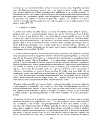 inversa de que um produto excedente no sentido de mero acréscimo da massa do produto representa
mais-valia. Pode representar decréscimo de valor. (...)no tocante à renda em produtos cabe observar
que é sobrevivência de um modo de produção arcaico, tradição que se vai esvaindo no desuso. Por
estar em contradição com o modo capitalista de produção, desapareceu por si mesma dos contratos
particulares e foi violentamente rejeitada como incongruência onde a legislação pôde intervir, como
na Inglaterra, com respeito aos dízimos da Igreja. Mas, segundo, onde continuava a existir no
sistema de produção capitalista, nada mais era e nada mais podia ser que a renda em dinheiro com
disfarce medieval.” P. 903

   2. A Renda em Trabalho

“A forma mais simples da renda fundiária é a renda em trabalho: durante parte da semana, o
produtor direto, com os instrumentos (arado, animais, etc.) que lhe pertencem de fato ou de direito,
lavra o terreno de que dispõe de fato e, nos outros dias da semana, trabalha nas terras do solar
senhorial, para o proprietário das terras, gratuitamente. Aí, a coisa ainda está meridianamente clara –
renda e mais-valia se identificam. (...)O produto do servo deve, além de bastar para a subsistência
própria, repor os meios de trabalho. Esse fato é comum a todos os modos de produção, pois não
resulta da forma específica deles, sendo condição natural de todo trabalho contínuo e reprodutivo em
geral, de toda produção continuada, que ao mesmo tempo sempre é reprodução, abrangendo as
condições da própria atividade.” P. 905s

“A forma econômica específica na qual trabalho não-pago se extorque dos produtores imediatos
exige a relação de domínio e sujeição tal como nasce diretamente da própria produção e, em retorno,
age sobre ela de maneira determinante. Aí se fundamenta toda a estrutura da comunidade econômica
– oriunda das próprias relações de produção – e, por conseguinte, a estrutura política que lhe é
própria. É sempre na relação direta entre os proprietários dos meios de produção e os produtores
imediatos (a forma dessa relação sempre corresponde naturalmente a dado nível de desenvolvimento
dos métodos de trabalho e da produtividade social do trabalho) que encontramos o recôndito
segredo, a base oculta da construção social toda e, por isso, da forma política das relações de
soberania e dependência, em suma, da forma específica do Estado numa época dada. Isto não
impede que a mesma base econômica, a mesma quanto as condições fundamentais, possa apresentar
- em virtude de inumeráveis circunstâncias empíricas diferentes, de condições naturais, de fatores
étnicos, de influências históricas de origem externa, etc. – infinitas variações e gradações que só
analise dessas condições empíricamente dadas permitirá entender.” P. 907

“Quanto a renda em trabalho, a forma mais simples e mais antiga da renda, é claro que a renda então
é a forma original da mais-valia e com ela coincide. Além disso, a coincidência da mais-valia com
trabalho alheio não-pago dispensa aí análise, pois existe em forma visível, palpável, pois o trabalho
que o produtor direto efetua para si mesmo se distingue, no tempo e no espaço, do que executa para
o senhor das terras e que aparece diretamente na forma brutal de trabalho sob coação para terceiro.”
P. 907s

“O produtor imediato não é proprietário, mas apenas possuidor, e de direito todo o trabalho
excedente dele pertence ao proprietário da terra. (...)Se essa reprodução perdura, consolidam-na o
uso e a tradição, e a lei por fim a consagra expressamente. A forma desse trabalho excedente, a
corvéia (...)deve naturalmente extrair do trabalho global dos produtores imediatos parte alíquota bem
menor que a sugada nos modos de produção desenvolvidos, sobretudo no modo de produção
capitalista. Admitimos que originalmente a corvéia devido ao proprietário da terra era de dois dias
por semana. Essa jeira semanal fixada em dois dias constitui magnitude constante, regulada pelo
direito consuetudinário ou escrito. Mas, a produtividade dos dias restantes da semana, à disposição

                                                 136
 
