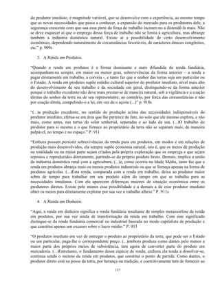 do produtor imediato, é magnitude variável, que se desenvolve com a experiência, ao mesmo tempo
que as novas necessidades que passa a conhecer, a expansão do mercado para os produtores dele, a
segurança crescente com que usa essa parte da força de trabalho incitam-no a distendê-la mais. Não
se deve esquecer aí que o emprego dessa força de trabalho não se limita à agricultura, mas abrange
também a indústria doméstica natural. Existe aí a possibilidade de certo desenvolvimento
econômico, dependendo naturalmente de circunstâncias favoráveis, de carácteres étnicos congênitos,
etc.” p. 909s

   3. A Renda em Produtos.

“Quando a renda em produtos é a forma dominante e mais difundida da renda fundiária,
acompanham-na sempre, em maior ou menor grau, sobrevivências da forma anterior – a renda a
pagar diretamente em trabalho, a corvéia -, e tanto faz que o senhor das terras seja um particular ou
o Estado. A renda em produtos supõe estádio cultural superior do produtor imediato, nível mais alto
do desenvolvimento de seu trabalho e da sociedade em geral, distinguindo-se da forma anterior
porque o trabalho excedente não deve mais prestar-se de maneira natural, sob a vigilância e a coação
diretas do senhor da terra ou de seu representante; ao contrário, por força das circunstâncias e não
por coação direta, compelindo-o a lei, em vez de o açoite (...)” p. 910s

“(...)a produção excedente, no sentido de produção acima das necessidades indispensáveis do
produtor imediato, efetua-se em área que lhe pertence de fato, no solo que ele mesmo explora, e não
mais, como antes, nas terras do solar senhorial, separadas e ao lado da sua. (...)O trabalho do
produtor para si mesmo e o que fornece ao proprietário da terra não se separam mais, de maneira
palpável, no tempo e no espaço.” P. 911

“Embora possam persistir sobrevivências da renda pura em produtos, em modos e em relações de
produção mais desenvolvidos, ela sempre supõe economia natural, isto é, que os meios de produção
na totalidade ou na maior parte sejam criados pela própria exploração que os emprega e que sejam
repostos e reproduzidos diretamente, partindo-se do próprio produto bruto. Demais, implica a união
da indústria doméstica rural com a agricultura; (...)e, como ocorria na Idade Média, tanto faz que a
renda em produtos abranja mais ou menos produtos industriais ou que se forneça apenas na forma de
produtos agrícolas. (...)Esta renda, comparada com a renda em trabalho, deixa ao produtor maior
sobra de tempo para trabalhar em seu produto além do tempo em que se trabalha para as
necessidades imediatas. Com ela aparecem diferenças maiores de situação econômica entre os
produtores diretos. Existe pelo menos essa possibilidade e a demais a de esse produtor imediato
obter os meios para diretamente explorar por sua vez o trabalho alheio.” P. 911s

   4. A Renda em Dinheiro.

“Aqui, a renda em dinheiro significa a renda fundiária resultante de simples metamorfose da renda
em produtos, por sua vez ainda de transformação da renda em trabalho. Com este significado
distingue-se da renda fundiária comercial ou industrial baseada no modo capitalista de produção e
que constitui apenas um excesso sobre o lucro médio.” P. 913

“O produtor imediato em vez de entregar o produto ao proprietário da terra, que pode ser o Estado
ou um particular, paga-lhe o correspondente preço. (...)embora produza como dantes pelo menos a
maior parte dos próprios meios de subsistência, tem agora de converter parte do produto em
mercadoria. (...)Entretanto, o fundamento dessa espécie de renda, embora ela tenda a dissolver-se,
continua sendo o mesmo da renda em produtos, que constitui o ponto de partida. Como dantes, o
produtor direto está na posse da terra, por herança ou tradição, e coercitivamente tem de fornecer ao

                                                137
 