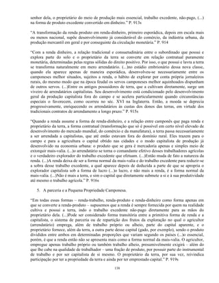 senhor dela, o proprietário do meio de produção mais essencial, trabalho excedente, não-pago, (...)
na forma de produto excedente convertido em dinheiro.” P. 913s

“A transformação da renda produto em renda-dinheiro, primeiro esporádica, depois em escala mais
ou menos nacional, supõe desenvolvimento já considerável do comércio, da indústria urbana, da
produção mercantil em geral e por conseguinte da circulação monetária.” P. 914

“Com a renda dinheiro, a relação tradicional e consuetudinária entre o subordinado que possui e
explora parte do solo e o proprietário da terra se converte em relação contratual puramente
monetária, determinadas pelas regras sólidas do direito positivo. Por isso, o que possui e lavra a terra
se transforma naturalmente em mero arrendatário. (...)no estádio embrionário dessa nova classe,
quando ela aparece apenas de maneira esporádica, desenvolveu-se necessariamente entre os
camponeses melhor situados, sujeitos a renda, o hábito de explorar por conta própria jornaleiros
rurais, do mesmo modo que na época feudal os servos camponeses melhor aquinhoados dispunham
de outros servos. (...)Entre os antigos possuidores de terra, que a cultivam diretamente, surge um
viveiro de arrendatários capitalistas. Seu desenvolvimento está condicionado pelo desenvolvimento
geral da produção capitalista fora do campo e se acelera particularmente quando circunstâncias
especiais o favorecem, como ocorreu no séc. XVI na Inglaterra. Então, a moeda se deprecia
progressivamente, enriquecendo os arrendatários às custas dos donos das terras, em virtude dos
tradicionais contratos de arrendamento a longo prazo.” P. 915s

“Quando a renda assume a forma de renda-dinheiro, e a relação entre camponês que paga renda e
proprietário da terra, a forma contratual (transformação que só é possível em certo nível elevado de
desenvolvimento do mercado mundial, do comércio e da manufatura), a terra passa necessariamente
a ser arrendada a capitalistas, que até então estavam fora do domínio rural. Eles trazem para o
campo e para a agricultura o capital obtido nas cidades e o modo capitalista de produção já
desenvolvido na economia urbana: o produto que se gera é mercadoria apenas e simples meio de
extorquir mais-valia. (...)o arrendatário se torna o comandante efetivo desses trabalhadores agrícolas
e o verdadeiro explorador do trabalho excedente que efetuam. (...)Então muda de fato a natureza da
renda. (...)A renda deixa de ser a forma normal da mais-valia e do trabalho excedente para reduzir-se
a sobra desse trabalho excedente, a qual aparece depois de deduzida a parte de que se apropria o
explorador capitalista sob a forma de lucro (...)o lucro, e não mais a renda, é a forma normal da
mais-valia. (...)Não é mais a terra, e sim o capital que diretamente submete a si e à sua produtividade
até mesmo o trabalho agrícola.” P. 916s

   5. A parceria e a Pequena Propriedade Camponesa.

“Em todas essas formas – renda-trabalho, renda-produto e renda-dinheiro como forma apenas em
que se converte a renda-produto – supusemos que a renda é sempre fornecida por quem na realidade
cultiva e possui a terra, indo o trabalho excedente não-pago diretamente para as mãos do
proprietário dela. (...)Pode ser considerado forma transitória entre a primitiva forma de renda e a
capitalista, o sistema de parceria ou de repartição dos frutos da exploração no qual o agricultor
(arrendatário) emprega, além de trabalho próprio ou alheio, parte do capital aparente, e o
proprietário fornece, além da terra, a outra parte desse capital (gado, por exemplo), sendo o produto
divididos entre ambos em determinadas proporções que variam segundo os países (...)o essencial,
porém, é que a renda então não se apresenta mais como a forma normal da mais-valia. O agricultor,
empregue apenas trabalho próprio ou também trabalho alheio, presumivelmente exigirá – além do
que lhe cabe na qualidade de trabalhador – uma fração de produto, por possuir parte do instrumental
de trabalho e por ser capitalista de si mesmo. O proprietário da terra, por sua vez, reivindica
participação por ter a propriedade da terra e ainda por ter emprestado capital.” P. 919s

                                                  138
 