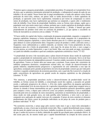“Vejamos agora a pequena propriedade, a propriedade parcelária. O camponês aí é proprietário livre
da terra, que se patenteia instrumento principal de produção, o indispensável campo de ação de seu
trabalho e de seu capital. Nessa forma não se paga arrendamento; a renda não aparece como forma
particular da mais-valia, embora, em países onde se tenha desenvolvido o modo capitalista de
produção, se apresente como lucro suplementar, tomando-se por termo de comparação os outros
ramos de produção, mas lucro suplementar que pertence ao camponês, a quem cabe o rendimento
todo do trabalho. Essa forma de propriedade fundiária, como as formas mais antigas, supõe que a
população rural seja muito maior que a urbana, portanto que o modo capitalista de produção embora
reine no resto da economia, é relativamente pouco desenvolvido. (...)Então, é natural que parte
preponderante do produto rural entre no consumo do produtor (...)e que apenas o excedente na
forma de mercadoria se comercie com as cidades.” P. 921s

“O lucro médio do capital não limita a exploração da pequena propriedade, enquanto o camponês é
pequeno capitalista; tampouco a limita necessidade de uma renda, enquanto ele é proprietário da
terra. Embora pequeno capitalista, o único limite absoluto para ele é o salário que paga a si mesmo,
após deduzir os custos propriamente ditos. Enquanto o preço do produto o cobrir, cultivará a terra, e
freqüentes vezes submetendo-se a salário reduzido, ao mínimo vital. Como proprietário da terra,
desaparece para ele o limite da propriedade (...)em regra há, do preço da terra, o juro a pagar a
terceira pessoa, ao credor hipotecário, o que é um limite. Mas, esse juro pode ser pago, recorrendo-
se à parte do trabalho excedente a qual nas condições capitalistas constituiria o lucro.” P. 923

“A propriedade da terra é tão necessária para o pleno desenvolvimento desse modo de exploração
quanto a propriedade do instrumental, para o livre desenvolvimento do artesanato. Serve aí de base
para o desenvolvimento da independência pessoal. Constitui estádio necessário do desenvolvimento
da agricultura. Vemos os limites dela nas causas que a arruínam. Essas causas são: extermínio da
indústria camponesa doméstica, complemento normal dela, em virtude do desenvolvimento da
grande indústria; empobrecimento progressivo e esgotamento do solo submetido a esse tipo de
agricultura; usurpação pelos grandes proprietários de terra da propriedade comum que por toda parte
constitui o segundo complemento da economia parcelaria, sem o qual não lhe é possível a criação de
gado; concorrência da agricultura em grande escala da empresa capitalista ou das plantações
coloniais.” P. 924

“Por natureza, a propriedade parcelaria exclui o desenvolvimento da produtividade social do
trabalho, as formas sociais de trabalho, a concentração social dos capitais, a pecuária em grande
escala, a aplicação progressiva da ciência. (...)Um dos males específicos da pequena agricultura
ligada à propriedade livre da terra decorre de o agricultor desembolsar capital para comprar terra (o
mesmo se estende à forma intermediária em que o grande fazendeiro primeiro desembolsa capital
para comprar a terra, e depois para cultivá-la como seu próprio arrendatário). Com a mobilidade
assumida pela terra na condição de mera mercadoria, aumentam as transferências de propriedade, e
desse modo em toda geração nova, em toda partilha entre herdeiros, a terra vem a ser para o
camponês nova aplicação de capital, terra por ele comprada. O preço da terra constitui aí elemento
predominante dos falsos custos de produção individuais ou do preço de custo do produto para o
produtor individual.” P. 925

“Na economia escravista, o preço pago pelo escravo nada mais é que a mais-valia antecipada e
capitalizada, ou seja, o lucro que se pretende extrair dele. Mas, o capital desembolsado nessa compra
não faz parte do capital com que se tira lucro, trabalho excedente do escravo. Ao contrário, é capital
de que o senhor de escravos se desfez, deduzido do capital de que dispõe para a produção efetiva. Já
não existe para ele, do mesmo modo que o capital desembolsado na compra de terra cessou de

                                                 139
 