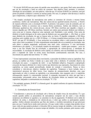 “ O circuito M-D-M tem por ponto de partida uma mercadoria e por ponto final outra mercadoria
que sai da circulação e entra na esfera do consumo. Seu objetivo final, portanto, é consumo,
satisfação de necessidades, em uma palavra, valor-de-uso. O circuito D-M-D, ao contrário, tem por
ponto de partida o dinheiro e retorna ao mesmo ponto. Por isso, é o próprio valor-de-troca o motivo
que o impulsiona, o objetivo que o determina.” P. 169

“ Na simples circulação de mercadorias tem ambos os extremos do circuito a mesma forma
econômica. Ambos são mercadorias. Mas são valores-de-uso qualitativamente diversos(...). Ocorre
de maneira diferente com a circulação D-M-D. À primeira vista parece vazia de conteúdo, por ser
tautológica. Ambos os extremos tem a mesma forma econômica. Ambos são dinheiro, sem as
diferenças qualitativas dos valores-de-uso(...)trocar 100 libras esterlinas por algodão e depois o
mesmo algodão por 100 libras esterlinas, fazendo um rodeio para permutar dinheiro por dinheiro,
uma coisa por si mesma, afigura-se uma operação sem finalidade e sem sentido. Uma soma de
dinheiro só pode distinguir-se de outra soma de dinheiro por sua quantidade. (...)No final, se retira
mais dinheiro da circulação, do que se lançou nela, no início. O algodão comprado a 100 libras
esterlinas será vendido, por ex. a 100+10 libras(...). A forma completa desse processo é por isso D-
M-D”, em que D”=D+deltaD(...). Esse acréscimo ou excedente sobre o valor primitivo chamo de
mais valia (valor excedente). O valor originalmente antecipado não só se mantém na circulação, mas
nela altera a própria magnitude, acrescenta uma mais valia, valoriza-se. E este movimento
transforma-o em capital. (...)A circulação simples da mercadoria – vender para comprar – serve de
meio a um fim situado fora da circulação, a apropriação de valores-de-uso, a satisfação de
necessidades. A circulação de dinheiro como capital, ao contrário, tem sua finalidade em si mesma,
pois a expansão do valor só existe nesse movimento continuamente renovado. Por isso, o
movimento do capital não tem limites.” P. 169ss

“ Como representante consciente desse movimento, o possuidor de dinheiro torna-se capitalista. Sua
pessoa, ou melhor seu bolso é donde sai e para onde volta o dinheiro. O conteúdo objetivo da
circulação em causa – a expansão do valor – é sua finalidade subjetiva. Enquanto a apropriação
crescente da riqueza abstrata for o único motivo que determina suas operações, funcionará ele como
capitalista, ou como capital personificado, dotado de vontade e consciência. Nunca se deve
considerar o valor-de-uso objetivo imediato do capitalista. Tampouco o lucro isolado, mas o
interminável processo de obter lucros. Esse impulso de enriquecimento absoluto, essa caça
apaixonada ao valor é comum ao capitalista e ao entesourador, mas enquanto este é o capitalista
enlouquecido, aquele é o entesourador racional. A expansão incessante de valor, por que luta o
entesourador, procurando salvar, tirar dinheiro da circulação obtém na maneira mais sagaz o
capitalista, lançando-o continuamente na circulação.” P. 172s

“ Na realidade, portanto, D-M-D” é a fórmula geral do capital conforme ele aparece diretamente na
circulação.” P. 175

   2. Contradições da Fórmula Geral

“ Consideremos o processo de circulação sob a forma de simples troca de mercadorias. É o que
sucede quando ambos os possuidores de mercadorias compram um do outro e suas dívidas
recíprocas em dinheiro se igualam e se cancelam no dia do pagamento. O dinheiro serve então de
dinheiro de conta, (...)tratando-se de valores-de-uso, é claro que ambos os participantes podem
ganhar. Ambos alienam mercadorias que lhes são inúteis, e recebem mercadorias de que precisam
para seu uso. E pode haver ainda outro proveito. (A) que vende vinho e compra trigo produz talvez
mais vinho do que poderia produzir o triticultor (B) no mesmo tempo de trabalho, e este mais trigo
do que (A) poderia produzir no mesmo tempo de trabalho. (A) recebe, portanto, pelo mesmo valor-

                                                 14
 
