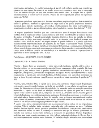 existir para a agricultura. E a melhor prova disso é que só pode voltar a existir para o senhor de
escravos ou para o dono das terras, se um vender o escravo, e, o outro, a terra. Mas, o comprador
ficará na mesma situação em que eles estavam antes dessa venda. A compra não o capacita
automaticamente a extrair lucro do escravo. Precisa de novo capital para aplicar na exploração
escravista.” P. 926

“A pequena agricultura, o preço da terra, forma e resultado da propriedade privada do solo, constitui
entrave à produção. Também na agricultura em larga escala e na grande propriedade fundiária
explorada pelos métodos capitalistas, a propriedade constitui entrave, pois limita o arrendatário nos
investimentos produtivos que em última instância não o beneficiem e sim ao dono da terra.” P. 930

“A pequena propriedade fundiária gera uma classe até certo ponto à margem da sociedade e que
combina toda a crueza das formas sociais primitivas com todos os sofrimentos e todas as misérias
dos países civilizados. A grande propriedade fundiária deteriora a força de trabalho no último
refúgio onde se abriga sua energia natural e onde ela se acumula como fundo de reserva para
renovar a força vital das nações: no próprio campo. A grande indústria e a grande agricultura
industrialmente empreendida atuam em conjunto. Se na origem se distinguem porque a primeira
devasta e arruína mais a força de trabalho, a força natural do homem, e a segunda, mais diretamente,
a força natural do solo, mais tarde, em seu desenvolvimento, dão-se as mãos: o sistema industrial no
campo passa a debilitar também os trabalhadores, e a indústria e o comércio, a proporcionar à
agricultura os meios de esgotar a terra.” P. 931

Parte Sétima – AS RENDAS E SUAS FONTES

Capítulo XLVIII – A Fórmula Trinitária

“Capital – Lucro (lucro do empresário + juro), terra-renda fundiária, trabalho-salário, esta é a
fórmula trinitária em que se encerram todos os mistérios do processo social de produção. Já vimos
antes que o juro aparece como o produto verdadeiro, característico do capital, e o lucro do
empresário, em oposição, como salário independente do capital. Assim, aquela forma trina se reduz
precisamente a: capital-juro, terra-renda fundiária, trabalho-salário, com a divertida eliminação do
lucro, a forma de mais-valia que específicamente caracteriza o modo capitalista de produção.” P.
935

“Capital, terra, trabalho! Mas, o capital não é coisa, mas determina relação social de produção,
pertencente a uma formação histórica particular da sociedade, e essa relação se configura numa
coisa e lhe dá caráter social específico. O capital não é a soma dos meios de produção materiais e
produzidos. O capital são os meios de produção convertidos em capital, os quais em si não são
capital como o ouro ou a prata em si, tampouco são moeda. (...)O capital são os produtos gerados
pelos trabalhadores e convertidos em potências autônomas dominando e comprando os produtores, e
mais ainda são as forças sociais e a forma do trabalho como se fossem propriedades do produto
deles. Temos aí portanto determinada forma social, envolvida numa névoa mística, de um dos
fatores de um processo social de produção fabricado pela história.
A seguir, vem a terra, a natureza inorgânica em si, essa massa bruta e caótica em sua originalidade
primitiva. Valor é trabalho. Valor excedente, mais-valia, não pode portanto ser terra. Fertilidade
absoluta da terra significa apenas que certa quantidade de trabalho dá certo produto, condicionado
pela fertilidade natural da terra. A diferença na fertilidade faz que as mesmas quantidades de
trabalho e de capital, o mesmo valor portanto, se expressem em quantidades diversas de produtos
agrícolas; que esses produtos possuam, por isso, valores individuais distintos. (...)E, por fim, o
terceiro componente da trindade, mero fantasma: “o” trabalho, simples abstração, sem existência de

                                                140
 