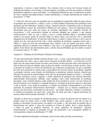 empresário), e terceira a renda fundiária. Nos contratos entre os donos dos diversos fatores de
produção pressupõe-se essa divisão, e esse pressuposto é acertado, por mais que oscilem as relações
quantitativas segundo os casos individuais. A configuração definida em que se confrontam as partes
do valor é suposta antecipada porque é sempre reproduzida, e é sempre reproduzida por sempre ser
pressuposta.” P. 998s

“(...)Além do valor dos meios de produção que na qualidade de magnitudes dadas de preço entram
na produção das mercadorias, o salário, o juro e a renda fundiária ingressam nessa produção como
grandezas que lhe delimitam e regulam o preço. Aparecem perante o capitalista como os elementos
que determinam o preço das mercadorias. Olhado por esse aspecto, o lucro do empresário parece
determinado pelo que sobra dos preços de mercado, dependentes das condições fortuitas da
concorrência. (...)Na concorrência reinante no mercado mundial, por exemplo, o que importa
exclusivamente é saber se, com o salário, o juro e a renda fundiária dados, a mercadoria pode
vender-se aos preços gerais de mercado dados ou abaixo deles, com proveito, isto é, realizando
adequado lucro de empresário. Se num país forem baixos o salário e o preço da terra, e alto o juro do
capital, por não estar desenvolvido nele o modo capitalista de produção, enquanto noutro país o
salário e o preço da terra são nominalmente altos, embora o juro do capital seja baixo, então o
capitalista aplicará no primeiro mais trabalho e mais terra, e no segundo proporcionalmente mais
capital. Esses fatores são determinantes para o cálculo das possibilidades que tem ambos os países
de concorrer entre si.” P. 1001s

Capítulo LI – Relações de Distribuição e Relações de Produção

“O valor adicionado pelo trabalho efetuado durante o ano – ou seja, a parte do produto anual na qual
se representa esse valor e que se pode extrair, dissociar do produto global – se divide pois em três
partes que são outras tantas formas de renda; essas formas revelam que parte desse valor pertence ou
cabe ao dono da força de trabalho, parte ao dono do capital, e terceira parte ao dono da terra. Trata-
se portanto de relações ou formas de distribuição que exprimem as proporções em que a totalidade
do valor novo produzido se reparte entre os possuidores dos diversos fatores de produção. Segundo
a percepção corrente, essas relações de distribuição se patenteiam relações naturais, relações que
decorrem da natureza de toda produção social, das leis da produção humana em geral. (...)A análise
científica, entretanto, revela o seguinte: o modo capitalista de produção tem natureza particular,
especificidade historicamente definida; como qualquer outro modo determinado de produção
pressupõe, como condição histórica, dado estádio das forças produtivas sociais e de suas formas de
desenvolvimento; essa condição é o resultado histórico e o produto de processo anterior, e dela parte
e nela se baseia o novo modo de produção; as relações de produção correspondentes a esse modo
particular de produção historicamente determinado – relações que os homens estabelecem no
processo da vida social, na formação da vida social – tem caráter específico, histórico e transitório;
as relações de produção, das quais são a outra face, de modo que estas e aquelas participam do
mesmo caráter historicamente transitório.” P. 1004s

“Quando se observam as relações de distribuição parte-se a priori do pretenso fato de repartir-se o
produto anual em salário, lucro e renda fundiária. Mas, assim expresso, o fato não é exato. O
produto se decompõe em duas partes: em capital e em rendas. (...)Se uma parte do produto não se
transformasse em capital, a outra não assumiria as formas de salário, lucro e renda fundiária.
(...)Além de gerar os produtos materiais “(o modo capitalista de produção),” reproduz
constantemente as relações de produção em que são produzidos e por conseguinte também as
correspondentes relações de distribuição.” P. 1006

“O modo capitalista de produção se distingue, antes de mais nada, por duas características:

                                                 143
 