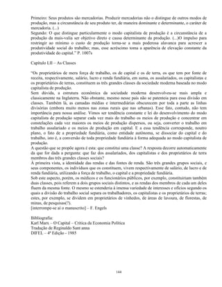 Primeiro: Seus produtos são mercadorias. Produzir mercadorias não o distingue de outros modos de
produção, mas a circunstância de seu produto ter, de maneira dominante e determinante, o caráter de
mercadoria. (...)
Segundo: O que distingue particularmente o modo capitalista de produção é a circunstância de a
produção da mais-valia ser objetivo direto e causa determinante da produção. (...)O impulso para
restringir ao mínimo o custo de produção torna-se a mais poderosa alavanca para acrescer a
produtividade social do trabalho; mas, esse acréscimo toma a aparência de elevação constante da
produtividade do capital.” P. 1007s

Capítulo LII – As Classes

“Os proprietários de mera força de trabalho, os de capital e os de terra, os que tem por fonte de
receita, respectivamente, salário, lucro e renda fundiária, em suma, os assalariados, os capitalistas e
os proprietários de terras, constituem as três grandes classes da sociedade moderna baseada no modo
capitalista de produção.
Sem dúvida, a estrutura econômica da sociedade moderna desenvolveu-se mais ampla e
classicamente na Inglaterra. Não obstante, mesmo nesse país não se patenteia para essa divisão em
classes. Também lá, as camadas médias e intermediárias obscurecem por toda a parte as linhas
divisórias (embora muito menos nas zonas rurais que nas urbanas). Esse fato, contudo, não tem
importância para nossa análise. Vimos ser tendência constante e lei do desenvolvimento do modo
capitalista de produção separar cada vez mais do trabalho os meios de produção e concentrar em
constelações cada vez maiores os meios de produção dispersos, ou seja, converter o trabalho em
trabalho assalariado e os meios de produção em capital. E a essa tendência corresponde, noutro
plano, o fato de a propriedade fundiária, como entidade autônoma, se dissociar do capital e do
trabalho, isto é, a conversão de toda propriedade fundiária à forma adequada ao modo capitalista de
produção.
A questão que se propõe agora é esta: que constitui uma classe? A resposta decorre automaticamente
da que for dada a pergunta: que faz dos assalariados, dos capitalistas e dos proprietários de terra
membros das três grandes classes sociais?
À primeira vista, a identidade das rendas e das fontes de renda. São três grandes grupos sociais, e
seus componentes, os indivíduos que os constituem, vivem respectivamente de salário, de lucro e de
renda fundiária, utilizando a força de trabalho, o capital e a propriedade fundiária.
Sob este aspecto, porém, os médicos e os funcionários públicos, por exemplo, constituiriam também
duas classes, pois referem a dois grupos sociais distintos, e as rendas dos membros de cada um deles
fluem da mesma fonte. O mesmo se estenderia à imensa variedade de interesses e ofícios segundo os
quais a divisão do trabalho social separa os trabalhadores, os capitalistas e os proprietários de terras;
estes, por exemplo, se dividem em proprietários de vinhedos, de áreas de lavoura, de florestas, de
minas, de pesquisas(?).
[interrompe-se aí o manuscrito] – F. Engels

Bibliografia:
Karl Marx – O Capital – Critica da Economia Política
Tradução de Reginaldo Sant anna
DIFEL – 4ª Edição - 1985




                                                  144
 