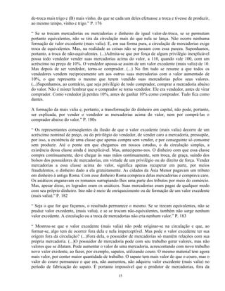 de-troca mais trigo e (B) mais vinho, do que se cada um deles efetuasse a troca e tivesse de produzir,
ao mesmo tempo, vinho e trigo.” P. 176

“ Se se trocam mercadorias ou mercadorias e dinheiro de igual valor-de-troca, se se permutam
portanto equivalentes, não se tira da circulação mais do que nela se lança. Não ocorre nenhuma
formação de valor excedente (mais valia). E, em sua forma pura, a circulação de mercadorias exige
troca de equivalentes. Mas, na realidade as coisas não se passam com essa pureza. Suponhamos,
portanto, a troca de não-equivalentes. (...)Admita-se que por força de algum privilégio inexplicável
possa todo vendedor vender suas mercadorias acima do valor, a 110, quando vale 100, com um
acréscimo no preço de 10%. O vendedor apossa-se assim de um valor excedente (mais valia) de 10.
Mas depois de ser vendedor, torna-se comprador. (...) No fim tudo se resume a que todos os
vendedores vendem reciprocamente um aos outros suas mercadorias com o valor aumentado de
10%, o que representa o mesmo que terem vendido suas mercadorias pelos seus valores.
(...)Suponhamos, ao contrário, que seja privilégio de todo comprador, comprar a mercadoria abaixo
do valor. Não é mister lembrar que o comprador se torna vendedor. Ele era vendedor, antes de virar
comprador. Como vendedor já perdeu 10%, antes de ganhar 10% como comprador. Tudo fica como
dantes.

A formação da mais valia e, portanto, a transformação do dinheiro em capital, não pode, portanto,
ser explicada, por vender o vendedor as mercadorias acima do valor, nem por comprá-las o
comprador abaixo do valor.” P. 180s

“ Os representantes conseqüentes da ilusão de que o valor excedente (mais valia) decorre de um
acréscimo nominal de preço, ou do privilégio do vendedor, de vender caro a mercadoria, pressupõe,
por isso, a existência de uma classe que apenas compra sem vender, e por conseguinte só consome
sem produzir. Até o ponto em que chegamos em nossos estudos, o da circulação simples, a
existência dessa classe ainda é inexplicável. Mas, antecipemo-nos. O dinheiro com que essa classe
compra continuamente, deve chegar às suas mãos continuamente, sem troca, de graça, saindo dos
bolsos dos possuidores de mercadorias, em virtude de um privilégio ou do direito de força. Vender
mercadorias a essa classe acima do valor, significa apenas recuperar em parte, por meios
fraudulentos, o dinheiro dado a ela gratuitamente. As cidades da Ásia Menor pagavam um tributo
em dinheiro à antiga Roma. Com esse dinheiro Roma comprava delas mercadorias e comprava caro.
Os asiáticos enganavam os romanos surrupiando-lhes uma parte dos tributos por meio do comércio.
Mas, apesar disso, os logrados eram os asiáticos. Suas mercadorias eram pagas de qualquer modo
com seu próprio dinheiro. Isto não é meio de enriquecimento ou de formação de um valor excedente
(mais valia).” P. 182

“ Seja o que for que façamos, o resultado permanece o mesmo. Se se trocam equivalentes, não se
produz valor excedente, (mais valia), e se se trocam não-equivalentes, também não surge nenhum
valor excedente. A circulação ou a troca de mercadorias não cria nenhum valor.” P. 183

“ Mostrou-se que o valor excedente (mais valia) não pode originar-se na circulação e que, ao
formar-se, algo tem de ocorrer fora dela e nela imperceptível. Mas pode o valor excedente ter sua
origem fora da circulação? (...)Fora dela, o possuidor de mercadorias só mantém relações com sua
própria mercadoria. (...)O possuidor de mercadoria pode com seu trabalho gerar valores, mas não
valores que se dilatam. Pode aumentar o valor de uma mercadoria, acrescentando com novo trabalho
novo valor existente, ao fazer, por exemplo, sapatos, utilizando couro. O mesmo material tem agora
mais valor, por conter maior quantidade de trabalho. O sapato tem mais valor do que o couro, mas o
valor do couro permanece o que era, não aumentou, não adquiriu valor excedente (mais valia) no
período de fabricação do sapato. É portanto impossível que o produtor de mercadorias, fora da

                                                 15
 