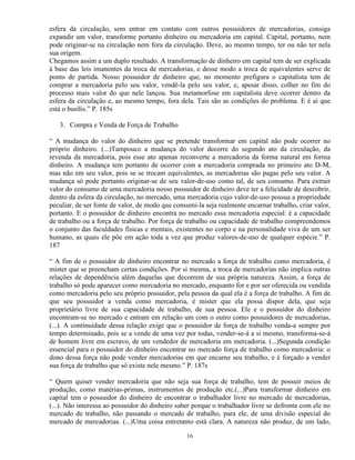 esfera da circulação, sem entrar em contato com outros possuidores de mercadorias, consiga
expandir um valor, transforme portanto dinheiro ou mercadoria em capital. Capital, portanto, nem
pode originar-se na circulação nem fora da circulação. Deve, ao mesmo tempo, ter ou não ter nela
sua origem.
Chegamos assim a um duplo resultado. A transformação de dinheiro em capital tem de ser explicada
à base das leis imanentes da troca de mercadorias, e desse modo a troca de equivalentes serve de
ponto de partida. Nosso possuidor de dinheiro que, no momento prefigura o capitalista tem de
comprar a mercadoria pelo seu valor, vendê-la pelo seu valor, e, apesar disso, colher no fim do
processo mais valor do que nele lançou. Sua metamorfose em capitalista deve ocorrer dentro da
esfera da circulação e, ao mesmo tempo, fora dela. Tais são as condições do problema. E é aí que
está o busílis.” P. 185s

   3. Compra e Venda de Força de Trabalho

“ A mudança do valor do dinheiro que se pretende transformar em capital não pode ocorrer no
próprio dinheiro. (...)Tampouco a mudança do valor decorre do segundo ato da circulação, da
revenda da mercadoria, pois esse ato apenas reconverte a mercadoria da forma natural em forma
dinheiro. A mudança tem portanto de ocorrer com a mercadoria comprada no primeiro ato D-M,
mas não em seu valor, pois se se trocam equivalentes, as mercadorias são pagas pelo seu valor. A
mudança só pode portanto originar-se de seu valor-de-uso como tal, de seu consumo. Para extrair
valor do consumo de uma mercadoria nosso possuidor de dinheiro deve ter a felicidade de descobrir,
dentro da esfera da circulação, no mercado, uma mercadoria cujo valor-de-uso possua a propriedade
peculiar, de ser fonte de valor, de modo que consumi-la seja realmente encarnar trabalho, criar valor,
portanto. E o possuidor de dinheiro encontra no mercado essa mercadoria especial: é a capacidade
de trabalho ou a força de trabalho. Por força de trabalho ou capacidade de trabalho compreendemos
o conjunto das faculdades físicas e mentais, existentes no corpo e na personalidade viva de um ser
humano, as quais ele põe em ação toda a vez que produz valores-de-uso de qualquer espécie.” P.
187

“ A fim de o possuidor de dinheiro encontrar no mercado a força de trabalho como mercadoria, é
mister que se preencham certas condições. Por si mesma, a troca de mercadorias não implica outras
relações de dependência além daquelas que decorrem de sua própria natureza. Assim, a força de
trabalho só pode aparecer como mercadoria no mercado, enquanto for e por ser oferecida ou vendida
como mercadoria pelo seu próprio possuidor, pela pessoa da qual ela é a força de trabalho. A fim de
que seu possuidor a venda como mercadoria, é mister que ela possa dispor dela, que seja
proprietário livre de sua capacidade de trabalho, de sua pessoa. Ele e o possuidor do dinheiro
encontram-se no mercado e entram em relação um com o outro como possuidores de mercadorias,
(...). A continuidade dessa relação exige que o possuidor de força de trabalho venda-a sempre por
tempo determinado, pois se a vende de uma vez por todas, vender-se-á a si mesmo, transforma-se-á
de homem livre em escravo, de um vendedor de mercadoria em mercadoria. (...)Segunda condição
essencial para o possuidor do dinheiro encontrar no mercado força de trabalho como mercadoria: o
dono dessa força não pode vender mercadorias em que encarne seu trabalho, e é forçado a vender
sua força de trabalho que só existe nele mesmo.” P. 187s

“ Quem quiser vender mercadoria que não seja sua força de trabalho, tem de possuir meios de
produção, como matérias-primas, instrumentos de produção etc.(...)Para transformar dinheiro em
capital tem o possuidor do dinheiro de encontrar o trabalhador livre no mercado de mercadorias,
(...). Não interessa ao possuidor do dinheiro saber porque o trabalhador livre se defronta com ele no
mercado de trabalho, não passando o mercado de trabalho, para ele, de uma divisão especial do
mercado de mercadorias. (...)Uma coisa entretanto está clara. A natureza não produz, de um lado,

                                                 16
 