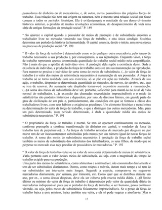 possuidores de dinheiro ou de mercadorias, e, de outro, meros possuidores das próprias forças de
trabalho. Essa relação não tem sua origem na natureza, nem é mesmo uma relação social que fosse
comum a todos os períodos históricos. Ela é evidentemente o resultado de um desenvolvimento
histórico anterior, o produto de muitas revoluções econômicas, do desaparecimento de toda uma
série de antigas formações da produção social.” P. 189

“ Só aparece o capital quando o possuidor de meios de produção e de subsistência encontra o
trabalhador livre no mercado vendendo sua força de trabalho, e esta única condição histórica
determina um período da história da humanidade. O capital anuncia, desde o início, uma nova época
no processo de produção social.” P. 190

“ O valor da força de trabalho é determinado como o de qualquer outra mercadoria, pelo tempo de
trabalho necessário a sua produção e, por conseqüência, a sua reprodução. Enquanto valor, a força
de trabalho representa apenas determinada quantidade de trabalho social médio nela corporificado.
Não é mais do que a aptidão do indivíduo vivo. A produção dela supõe a existência deste. Dada a
existência do indivíduo, a produção da força de trabalho consiste em sua manutenção ou reprodução.
Para manter-se precisa o indivíduo de certa soma de meios de subsistência. (...)o valor da força de
trabalho é o valor dos meios de subsistência necessários à manutenção de seu possuidor. A força de
trabalho só se torna realidade com seu exercício, só se põe em ação no trabalho. Através de sua
ação, o trabalho, despende-se determinada quantidade de músculos, de nervos, de cérebro, etc., que
se tem de renovar. Ao aumentar este dispêndio tornar-se-á necessário aumentar a remuneração.
(...)A soma dos meios de subsistência deve ser, portanto, suficiente para mantê-lo no nível de vida
normal do trabalhador. (...)a extensão das chamadas necessidades imprescindíveis e o modo de
satisfazê-las são produtos históricos e dependem, por isso, de diversos fatores, em grande parte do
grau de civilização de um país e, particularmente, das condições em que se formou a classe dos
trabalhadores livres, com seus hábitos e exigências peculiares. Um elemento histórico e moral entra
na determinação do valor da força de trabalho, o que a distingue das outras mercadorias. Mas, para
um país determinado, num período determinado, é dada a quantidade média dos meios de
subsistência necessários.” P. 191

“ O proprietário da força de trabalho é mortal. Se tem de aparecer continuamente no mercado,
conforme pressupõe a contínua transformação de dinheiro em capital, o vendedor da força de
trabalho tem de perpetuar-se(...). As forças de trabalho retiradas do mercado por desgaste ou por
morte tem de ser incessantemente substituídas pelo menos por um número igual de novas forças de
trabalho. A soma dos meios de subsistência necessários à produção da força de trabalho inclui
também os meios de subsistência dos substitutos dos trabalhadores, os seus filhos, de modo que se
perpetue no mercado essa raça peculiar de possuidores de mercadorias.” P. 192

“ O valor da força de trabalho reduz-se ao valor de uma soma determinada de meios de subsistência.
Varia portanto com o valor desses meios de subsistência, ou seja, com a magnitude do tempo de
trabalho exigido para sua produção.
Uma parte dos meios de subsistência, como alimentos e combustível, são consumidos diariamente e
tem de ser substituídos diariamente. Outros, como roupas e móveis, duram mais tempo e só tem de
ser substituídos em intervalos mais longos. Segundo a espécie, compram-se ou pagam-se
mercadorias diariamente, por semana, por trimestre, etc. Como quer que se distribua durante um
ano, por ex., a soma dessas despesas, deve ela ser coberta pela receita média diária. (...)O limite
último ou mínimo do valor da força de trabalho é determinado pelo valor da quantidade diária de
mercadorias indispensável para que o portador da força de trabalho, o ser humano, possa continuar
vivendo, ou seja, pelos meios de subsistência fisicamente imprescindíveis. Se o preço da força de
trabalho baixa a esse mínimo, baixa também seu valor, e ela só pode vegetar e atrofiar-se. Mas o

                                                17
 