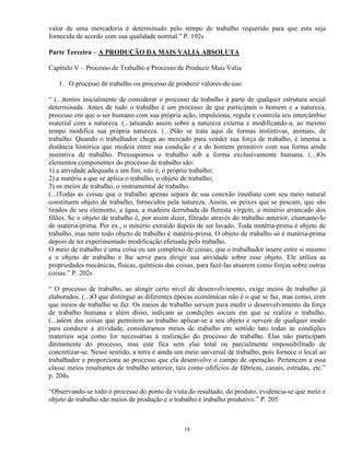 valor de uma mercadoria é determinado pelo tempo de trabalho requerido para que esta seja
fornecida de acordo com sua qualidade normal.” P. 192s

Parte Terceira – A PRODUÇÃO DA MAIS VALIA ABSOLUTA

Capítulo V – Processo de Trabalho e Processo de Produzir Mais Valia

   1. O processo de trabalho ou processo de produzir valores-de-uso

“ (...)temos inicialmente de considerar o processo de trabalho à parte de qualquer estrutura social
determinada. Antes de tudo o trabalho é um processo de que participam o homem e a natureza,
processo em que o ser humano com sua própria ação, impulsiona, regula e controla seu intercâmbio
material com a natureza. (...)atuando assim sobre a natureza externa e modificando-a, ao mesmo
tempo modifica sua própria natureza. (...)Não se trata aqui de formas instintivas, animais, de
trabalho. Quando o trabalhador chega ao mercado para vender sua força de trabalho, é imensa a
distância histórica que medeia entre sua condição e a do homem primitivo com sua forma ainda
instintiva de trabalho. Pressupomos o trabalho sob a forma exclusivamente humana. (...)Os
elementos componentes do processo de trabalho são:
1) a atividade adequada a um fim, isto é, o próprio trabalho;
2) a matéria a que se aplica o trabalho, o objeto de trabalho;
3) os meios de trabalho, o instrumental de trabalho.
(...)Todas as coisas que o trabalho apenas separa de sua conexão imediata com seu meio natural
constituem objeto de trabalho, fornecidos pela natureza. Assim, os peixes que se pescam, que são
tirados de seu elemento, a água, a madeira derrubada da floresta virgem, o minério arrancado dos
filões. Se o objeto de trabalho é, por assim dizer, filtrado através do trabalho anterior, chamamo-lo
de matéria-prima. Por ex., o minério extraído depois de ser lavado. Toda matéria-prima é objeto de
trabalho, mas nem todo objeto de trabalho é matéria-prima. O objeto de trabalho só é matéria-prima
depois de ter experimentado modificação efetuada pelo trabalho.
O meio de trabalho é uma coisa ou um complexo de coisas, que o trabalhador insere entre si mesmo
e o objeto de trabalho e lhe serve para dirigir sua atividade sobre esse objeto. Ele utiliza as
propriedades mecânicas, físicas, químicas das coisas, para fazê-las atuarem como forças sobre outras
coisas.” P. 202s

“ O processo de trabalho, ao atingir certo nível de desenvolvimento, exige meios de trabalho já
elaborados. (...)O que distingue as diferentes épocas econômicas não é o que se faz, mas como, com
que meios de trabalho se faz. Os meios de trabalho servem para medir o desenvolvimento da força
de trabalho humana e além disso, indicam as condições sociais em que se realiza o trabalho.
(...)além das coisas que permitem ao trabalho aplicar-se a seu objeto e servem de qualquer modo
para conduzir a atividade, consideramos meios de trabalho em sentido lato todas as condições
materiais seja como for necessárias à realização do processo de trabalho. Elas não participam
diretamente do processo, mas este fica sem elas total ou parcialmente impossibilitado de
concretizar-se. Nesse sentido, a terra é ainda um meio universal de trabalho, pois fornece o local ao
trabalhador e proporciona ao processo que ela desenvolve o campo de operação. Pertencem a essa
classe meios resultantes de trabalho anterior, tais como edifícios de fábricas, canais, estradas, etc.”
p. 204s

“Observando-se todo o processo do ponto de vista do resultado, do produto, evidencia-se que meio e
objeto de trabalho são meios de produção e o trabalho é trabalho produtivo.” P. 205



                                                  18
 