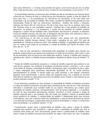 duas coisas diferentes (...). As duas coisas portanto são iguais a uma terceira que por sua vez difere
delas. Cada uma das duas, como valor-de-troca, é reduzível, necessariamente, a essa terceira.” P. 43

“ As propriedades materiais só interessam pela utilidade que dão às mercadorias, por fazerem destas
valores-de-uso. Põem-se de lado os valores-de-uso das mercadorias, quando se trata da relação de
troca entre elas. (...) Se prescindirmos do valor-de-uso da mercadoria, só lhe resta ainda uma
propriedade, a de ser produto do trabalho. Mas, então, o produto do trabalho já terá passado por uma
transmutação. Pondo de lado seu valor-de-uso, abstraímos, também, das formas e elementos
materiais que fazem dele um valor-de-uso. Ele não é mais mesa, casa, fio ou qualquer outra coisa
útil. Sumiram todas as suas qualidades materiais. Também não é mais produto do trabalho do
marceneiro, do pedreiro, (...) ao desaparecer o caráter útil dos produtos do trabalho, também
desaparece o caráter útil dos trabalhos neles corporificados, desvanecem-se, portanto, as diferentes
formas de trabalho concreto, elas não mais se distinguem uma das outras, mas reduzem-se, todas, a
uma única espécie de trabalho, o trabalho humano abstrato.” P. 44
“ Um valor-de-uso ou um bem só possui, portanto, valor, porque nele está corporificado,
materializado, trabalho humano abstrato. Como medir a grandeza do seu valor? Por meio da
quantidade da “substância criadora de valor” nele contida, o trabalho. A quantidade de trabalho, por
sua vez, mede-se pelo tempo de sua duração, e o tempo de trabalho, por frações do tempo, como
hora, dia, etc..” p. 45

“ Se o valor de uma mercadoria é determinado pela quantidade de trabalho gasto durante sua
produção, poderia parecer que quanto mais preguiçoso ou inábil um ser humano, tanto maior o valor
de sua mercadoria, pois ele precisa de mais tempo para acabá-la. Todavia, o trabalho que constitui a
substância dos valores é o trabalho humano homogêneo, dispêndio de idêntica força de trabalho.” P.
45

“ Tempo de trabalho socialmente necessário é o tempo de trabalho requerido para produzir-se um
valor-de-uso qualquer, nas condições de produção socialmente normais, existentes, e com o grau
social médio de destreza e intensidade do trabalho. Na Inglaterra, após a introdução do tear a vapor,
o tempo empregado para transformar determinada quantidade de fio em tecido diminuiu
aproximadamente de metade. O tecelão inglês que então utilizasse o tear manual, continuaria
gastando, nessa transformação, o mesmo tempo que despendia antes, mas o produto de sua hora
individual de trabalho só representaria meia hora de trabalho social, ficando o valor anterior de seu
produto reduzido à metade.” P. 46

“ O que determina a grandeza do valor, portanto, é a quantidade de trabalho socialmente necessário
ou tempo de trabalho socialmente necessário para a produção de um valor-de-uso. Cada mercadoria
individual é considerada aqui exemplar médio de sua espécie. Mercadorias que contém iguais
quantidades de trabalho, possuem, consequentemente, valor da mesma magnitude. (...) A grandeza
do valor de uma mercadoria permaneceria, portanto, invariável, se fosse constante o tempo de
trabalho requerido para a sua produção. Mas este muda com qualquer variação na produtividade
(força produtiva) do trabalho. A produtividade do trabalho é determinada pelas mais diversas
circunstâncias, entre elas a destreza média dos trabalhadores, o grau de desenvolvimento da ciência
e sua aplicação tecnológica, a organização social do processo de produção, o volume e a eficácia dos
meios de produção, e as condições naturais.” P. 46s

“ Generalizando: quanto maior a produtividade do trabalho, tanto menor o tempo de trabalho
requerido para produzir uma mercadoria, e quanto menor a quantidade de trabalho que nela se
cristaliza, tanto menor seu valor. Inversamente, quanto menor a produtividade do trabalho, tanto
maior o tempo de trabalho necessário para produzir um artigo e tanto maior seu valor. A grandeza

                                                  2
 