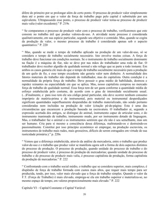 difere do primeiro por se prolongar além de certo ponto. O processo de produzir valor simplesmente
dura até o ponto em que o valor da força de trabalho pago pelo capital é substituído por um
eqüivalente. Ultrapassando esse ponto, o processo de produzir valor torna-se processo de produzir
mais valia (valor excedente).” P. 219s

“ Se comparamos o processo de produzir valor com o processo de trabalho, verificaremos que este
consiste no trabalho útil que produz valores-de-uso. A atividade neste processo é considerada
qualitativamente, em sua espécie particular, segundo seu objetivo e conteúdo. Mas, quando se cogita
da produção de valor, o mesmo processo de trabalho é considerado apenas sob o aspecto
quantitativo.” P. 220

“ Mas, quando se mede o tempo de trabalho aplicado na produção de um valor-de-uso, só se
considera o tempo de trabalho socialmente necessário. Isto envolve muitas coisas. A força de
trabalho deve funcionar em condições normais. Se o instrumento de trabalho socialmente dominante
na fiação é a máquina de fiar, não se deve por nas mãos do trabalhador uma roda de fiar. O
trabalhador deve receber algodão de qualidade normal e não refugo que se parte a todo instante. Em
ambos os casos gastaria ele mais do que o tempo de trabalho socialmente necessário para a produção
de um quilo de fio, e esse tempo excedente não geraria valor nem dinheiro. A normalidade dos
fatores materiais do trabalho não depende do trabalhador, mas do capitalista. Outra condição é a
normalidade da própria força de trabalho. Deve possuir o grau médio de habilidade, destreza e
rapidez reinantes na especialidade em que se aplica. Mas, nosso capitalista comprou no mercado
força de trabalho de qualidade normal. Essa força tem de ser gasta conforme a quantidade média de
esforço estabelecida pelo costume, de acordo com o grau de intensidade socialmente usual.
(...)Finalmente, e para isso tem ele seu código penal particular, não deve ocorrer nenhum consumo
impróprio de matéria-prima e de instrumental, pois material ou instrumental desperdiçados
significam quantidades superfluamente despendidas de trabalho materializado, não sendo portanto
consideradas nem incluídas na produção de valor (citação pé-de-página: Esta é uma das
circunstâncias que encarecem a produção baseada na escravatura. O trabalhador aí, segundo a
expressão acertada dos antigos, se distingue do animal, instrumento capaz de articular sono, e do
instrumento inanimado de trabalho, instrumento mudo, por ser instrumento dotado de linguagem.
Mas, o trabalhador faz o animal e os instrumentos sentirem que ele não é seu semelhante, mas um
ser humano. Cria para si mesmo a consciência dessa diferença, maltratando-os e destruindo-os
passionalmente. Constitui por isso princípio econômico só empregar, na produção escravista, os
instrumentos de trabalho mais rudes, mais grosseiros, difíceis de serem estragados em virtude de sua
rusticidade primária.).” p. 220s

“ Vemos que a diferença estabelecida, através da análise da mercadoria, entre o trabalho que produz
valor-de-uso e o trabalho que produz valor se manifesta agora sob a forma de dois aspectos distintos
do processo de produção. O processo de produção, quando unidade do processo de trabalho e do
processo de produzir valor, é processo de produção de mercadorias; quando unidade do processo de
trabalho e do processo de produzir mais valia, é processo capitalista de produção, forma capitalista
da produção de mercadorias.” P. 222

“ Confrontando com o trabalho social médio, o trabalho que se considera superior, mais complexo, é
dispêndio de força de trabalho formada com custos mais altos, que requer mais tempo para ser
produzida, tendo, por isso, valor mais elevado que a força de trabalho simples. Quando o valor da
F.T. (Força de Trabalho) é mais elevado, emprega-se ela em trabalho superior e materializa-se, no
mesmo espaço de tempo, em valores proporcionalmente mais elevado.” P. 222

Capítulo VI – Capital Constante e Capital Variável

                                                20
 