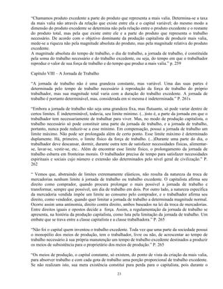 “Chamamos produto excedente a parte do produto que representa a mais valia. Determina-se a taxa
da mais valia não através da relação que existe entre ela e o capital variável; do mesmo modo a
dimensão do produto excedente se determina não pela relação entre o produto excedente e o restante
do produto total, mas pela que existe entre ele e a parte do produto que representa o trabalho
necessário. De acordo com o objetivo dominante da produção capitalista de produzir mais valia,
mede-se a riqueza não pela magnitude absoluta do produto, mas pela magnitude relativa do produto
excedente.
A magnitude absoluta do tempo de trabalho, o dia de trabalho, a jornada de trabalho, é constituída
pela soma do trabalho necessário e do trabalho excedente, ou seja, do tempo em que o trabalhador
reproduz o valor de sua força de trabalho e do tempo que produz a mais valia.” p. 259

Capítulo VIII – A Jornada de Trabalho

“A jornada de trabalho não é uma grandeza constante, mas variável. Uma das suas partes é
determinada pelo tempo de trabalho necessário à reprodução da força de trabalho do próprio
trabalhador, mas sua magnitude total varia com a duração do trabalho excedente. A jornada de
trabalho é portanto determinável, mas, considerada em si mesma é indeterminada.” P. 261s

“Embora a jornada de trabalho não seja uma grandeza fixa, mas flutuante, só pode variar dentro de
certos limites. É indeterminável, todavia, seu limite mínimo. (...)isto é, a parte da jornada em que o
trabalhador tem necessariamente de trabalhar para viver. Mas, no modo de produção capitalista, o
trabalho necessário só pode constituir uma parte da jornada de trabalho, e a jornada de trabalho,
portanto, nunca pode reduzir-se a esse mínimo. Em compensação, possui a jornada de trabalho um
limite máximo. Não pode ser prolongada além de certo ponto. Esse limite máximo é determinado
duplamente. Há, primeiro, o limite físico da força de trabalho. (...)Durante uma parte do dia, o
trabalhador deve descansar, dormir, durante outra tem de satisfazer necessidades físicas, alimentar-
se, lavar-se, vestir-se, etc.. Além de encontrar esse limite físico, o prolongamento da jornada de
trabalho esbarra em fronteiras morais. O trabalhador precisa de tempo para satisfazer necessidades
espirituais e sociais cujo número e extensão são determinados pelo nível geral de civilização.” P.
262

“ Vemos que, abstraindo de limites extremamente elásticos, não resulta da natureza da troca de
mercadorias nenhum limite à jornada de trabalho ou trabalho excedente. O capitalista afirma seu
direito como comprador, quando procura prolongar o mais possível a jornada de trabalho e
transformar, sempre que possível, um dia de trabalho em dois. Por outro lado, a natureza específica
da mercadoria vendida impõe um limite ao consumo pelo comprador, e o trabalhador afirma seu
direito, como vendedor, quando quer limitar a jornada de trabalho a determinada magnitude normal.
Ocorre assim uma antinomia, direito contra direito, ambos baseados na lei da troca de mercadorias.
Entre direitos iguais e opostos decide a força. Assim, a regulamentação da jornada de trabalho se
apresenta, na história da produção capitalista, como luta pela limitação da jornada de trabalho. Um
embate que se trava entre a classe capitalista e a classe trabalhadora.” P. 265

“Não foi o capital quem inventou o trabalho excedente. Toda vez que uma parte da sociedade possui
o monopólio dos meios de produção, tem o trabalhador, livre ou não, de acrescentar ao tempo de
trabalho necessário à sua própria manutenção um tempo de trabalho excedente destinados a produzir
os meios de subsistência para o proprietário dos meios de produção.” P. 265

“Os meios de produção, o capital constante, só existem, do ponto de vista da criação da mais valia,
para absorver trabalho e com cada gota de trabalho uma porção proporcional de trabalho excedente.
Se não realizam isto, sua mera existência constitui pura perda para o capitalista, pois durante o

                                                 23
 