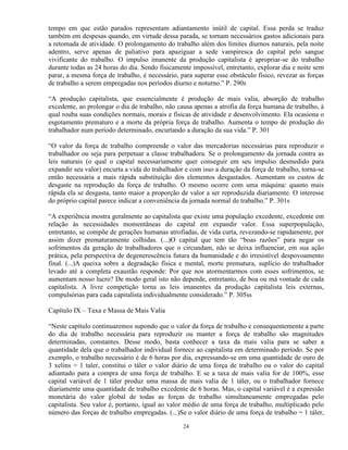 tempo em que estão parados representam adiantamento inútil de capital. Essa perda se traduz
também em despesas quando, em virtude dessa parada, se tornam necessários gastos adicionais para
a retomada de atividade. O prolongamento do trabalho além dos limites diurnos naturais, pela noite
adentro, serve apenas de paliativo para apaziguar a sede vampiresca do capital pelo sangue
vivificante do trabalho. O impulso imanente da produção capitalista é apropriar-se do trabalho
durante todas as 24 horas do dia. Sendo fisicamente impossível, entretanto, explorar dia e noite sem
parar, a mesma força de trabalho, é necessário, para superar esse obstáculo físico, revezar as forças
de trabalho a serem empregadas nos períodos diurno e noturno.” P. 290s

“A produção capitalista, que essencialmente é produção de mais valia, absorção de trabalho
excedente, ao prolongar o dia de trabalho, não causa apenas a atrofia da força humana de trabalho, à
qual rouba suas condições normais, morais e físicas de atividade e desenvolvimento. Ela ocasiona o
esgotamento prematuro e a morte da própria força de trabalho. Aumenta o tempo de produção do
trabalhador num período determinado, encurtando a duração da sua vida.” P. 301

“O valor da força de trabalho compreende o valor das mercadorias necessárias para reproduzir o
trabalhador ou seja para perpetuar a classe trabalhadora. Se o prolongamento da jornada contra as
leis naturais (o qual o capital necessariamente quer conseguir em seu impulso desmedido para
expandir seu valor) encurta a vida do trabalhador e com isso a duração da força de trabalho, torna-se
então necessária a mais rápida substituição dos elementos desgastados. Aumentam os custos de
desgaste na reprodução da força de trabalho. O mesmo ocorre com uma máquina: quanto mais
rápida ela se desgasta, tanto maior a proporção de valor a ser reproduzida diariamente. O interesse
do próprio capital parece indicar a conveniência da jornada normal de trabalho.” P. 301s

“A experiência mostra geralmente ao capitalista que existe uma população excedente, excedente em
relação às necessidades momentâneas do capital em expandir valor. Essa superpopulação,
entretanto, se compõe de gerações humanas atrofiadas, de vida curta, revezando-se rapidamente, por
assim dizer prematuramente colhidas. (...)O capital que tem tão “boas razões” para negar os
sofrimentos da geração de trabalhadores que o circundam, não se deixa influenciar, em sua ação
prática, pela perspectiva de degenerescência futura da humanidade e do irresistível despovoamento
final. (...)A queixa sobre a degradação física e mental, morte prematura, suplício do trabalhador
levado até a completa exaustão responde: Por que nos atormentarmos com esses sofrimentos, se
aumentam nosso lucro? De modo geral isto não depende, entretanto, de boa ou má vontade de cada
capitalista. A livre competição torna as leis imanentes da produção capitalista leis externas,
compulsórias para cada capitalista individualmente considerado.” P. 305ss

Capítulo IX – Taxa e Massa de Mais Valia

“Neste capítulo continuaremos supondo que o valor da força de trabalho e consequentemente a parte
do dia de trabalho necessária para reproduzir ou manter a força de trabalho são magnitudes
determinadas, constantes. Desse modo, basta conhecer a taxa da mais valia para se saber a
quantidade dela que o trabalhador individual fornece ao capitalista em determinado período. Se por
exemplo, o trabalho necessário é de 6 horas por dia, expressando-se em uma quantidade de ouro de
3 xelins = 1 taler, constitui o táler o valor diário de uma força de trabalho ou o valor do capital
adiantado para a compra de uma força de trabalho. E se a taxa de mais valia for de 100%, esse
capital variável de 1 táler produz uma massa de mais valia de 1 táler, ou o trabalhador fornece
diariamente uma quantidade de trabalho excedente de 6 horas. Mas, o capital variável é a expressão
monetária do valor global de todas as forças de trabalho simultaneamente empregadas pelo
capitalista. Seu valor é, portanto, igual ao valor médio de uma força de trabalho, multiplicado pelo
número das forças de trabalho empregadas. (...)Se o valor diário de uma força de trabalho = 1 táler,

                                                 24
 