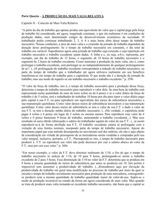 Parte Quarta – A PRODUÇÃO DA MAIS VALIA RELATIVA

Capítulo X – Conceito de Mais Valia Relativa

“A parte do dia de trabalho que apenas produz um equivalente do valor que o capital paga pela força
de trabalho foi considerada, até agora, magnitude constante, o que ela realmente é em condições de
produção dadas, num determinado estágio de desenvolvimento econômico da sociedade. O
trabalhador podia continuar trabalhando 2, 3, 4, 6 e mais horas além desse tempo de trabalho
necessário. Nessas condições, a taxa da mais valia e a extensão da jornada de trabalho dependem da
duração desse prolongamento. Se o tempo de trabalho necessário era constante, o dia total de
trabalho era variável. Suponhamos agora uma jornada de trabalho cuja extensão e cuja repartição em
trabalho necessário e trabalho excedente sejam dadas. A linha a c, ou seja, a-b-c, representa, por
exemplo, um dia de trabalho de 12 horas, o segmento ab 10 horas de trabalho necessário e o
segmento bc 2 horas de trabalho excedente. Como aumentar a produção da mais valia, isto é, como
prolongar o trabalho excedente, sem prolongar ac ou independentemente de qualquer prolongamento
de ac?. (...)À prolongação do trabalho excedente corresponderá a redução do trabalho necessário, ou
parte do tempo de trabalho que o trabalhador até agora utilizava realmente em seu benefício
transforma-se em tempo de trabalho para o capitalista. O que muda não é a duração da jornada de
trabalho, mas seu modo de repartir-se em trabalho necessário e trabalho excedente.” p. 359s

“O valor da força de trabalho, isto é, o tempo de trabalho necessário para a produção dessa força,
determina o tempo de trabalho necessário para reproduzir o valor dela. Se uma hora de trabalho está
representada numa quantidade de ouro de meio xelim ou de 6 pence e se o valor diário da força de
trabalho é de 5 xelins, terá o trabalhador de trabalhar 10 horas por dia para repor o valor diário pago
pelo capital à sua F.T. ou para reproduzir um equivalente dos meios de subsistência necessários a
sua manutenção quotidiana. Como valor desses meios de subsistência necessários a sua manutenção
quotidiana. Como valor desses meios de subsistência se tem o valor de sua F.T. e dado o valor de
sua F.T. se tem a duração média diária do trabalho necessário. (...)Na verdade, o capitalista pode
pagar 4 xelins e 6 pence em lugar de 5 xelins ou mesmo menos. Para reproduzir esse valor de 4
xelins e 6 pence bastariam 9 horas de trabalho, aumentando o trabalho excedente(...). Mas esse
resultado só seria obtido rebaixando o salário do trabalhador aquém do valor de sua F.T.. (...)e assim
reproduzir-se-á de forma atrofiada sua F.T.. O trabalho excedente estaria aí prolongado com a
violação de seus limites normais, usurpando parte do tempo de trabalho necessário. Apesar do
importante papel que esse método desempenha no movimento real dos salários, ele não é aqui objeto
de consideração em virtude do pressuposto de as mercadorias serem vendidas e compradas pelo seu
valor integral, inclusive, portanto, a F.T.. Pressupondo-se isto, o tempo de trabalho necessário para
produzir a F.T. ou reproduzir seu valor não pode decrescer por cair o salário abaixo do valor da
F.T., mas por cair esse valor.” p. 360s

“Em nosso exemplo, o valor da F.T. deve diminuir realmente de 1/10, a fim de que o tempo de
trabalho necessário se reduza de 1/10, de 10 para 9 horas, prolongando-se assim o trabalho
excedente de 2 para 3 horas. Essa diminuição de 1/10 no valor da F.T. determina que se produza em
9 horas a mesma quantidade de meios de subsistência que antes se produzia em 10. Isto porém é
impossível sem aumentar a produtividade do trabalho. (...)Entendemos aqui por elevação da
produtividade do trabalho em geral uma modificação no processo de trabalho por meio da qual se
encurta o tempo de trabalho socialmente necessário para produção de uma mercadoria, conseguindo-
se produzir com a mesma quantidade de trabalho quantidade maior de valor-de-uso. Supôs-se o
modo de produção invariável no estudo da forma até agora considerada de mais valia. Mas quando
se trata de produzir mais valia tornando-se excedente trabalho necessário, não basta que o capital se

                                                  26
 